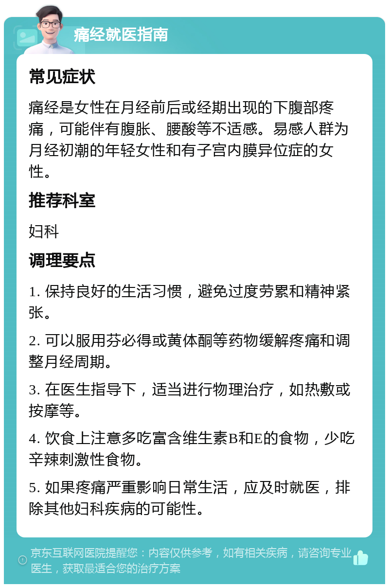 痛经就医指南 常见症状 痛经是女性在月经前后或经期出现的下腹部疼痛，可能伴有腹胀、腰酸等不适感。易感人群为月经初潮的年轻女性和有子宫内膜异位症的女性。 推荐科室 妇科 调理要点 1. 保持良好的生活习惯，避免过度劳累和精神紧张。 2. 可以服用芬必得或黄体酮等药物缓解疼痛和调整月经周期。 3. 在医生指导下，适当进行物理治疗，如热敷或按摩等。 4. 饮食上注意多吃富含维生素B和E的食物，少吃辛辣刺激性食物。 5. 如果疼痛严重影响日常生活，应及时就医，排除其他妇科疾病的可能性。