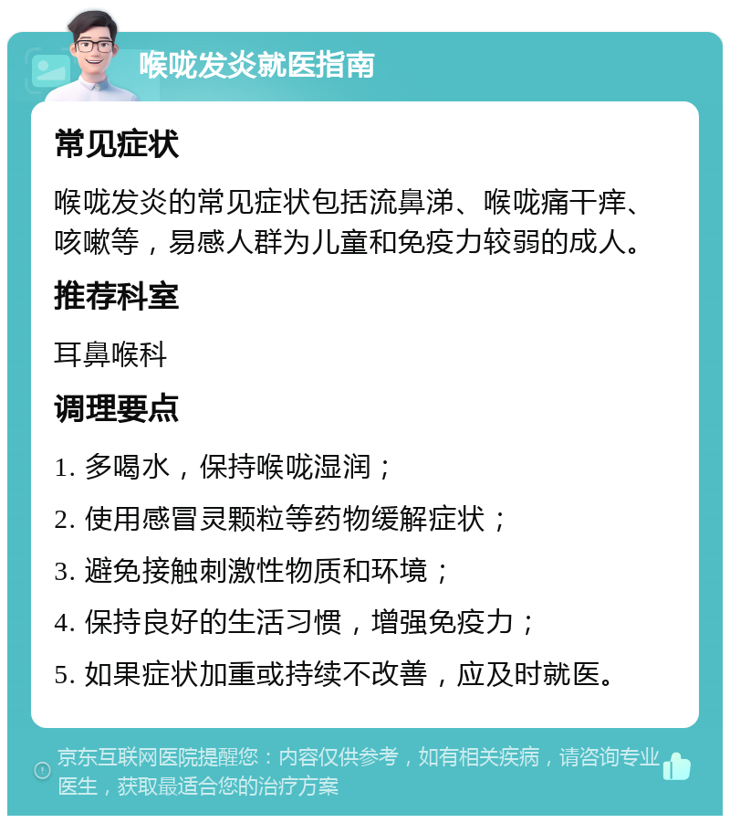 喉咙发炎就医指南 常见症状 喉咙发炎的常见症状包括流鼻涕、喉咙痛干痒、咳嗽等，易感人群为儿童和免疫力较弱的成人。 推荐科室 耳鼻喉科 调理要点 1. 多喝水，保持喉咙湿润； 2. 使用感冒灵颗粒等药物缓解症状； 3. 避免接触刺激性物质和环境； 4. 保持良好的生活习惯，增强免疫力； 5. 如果症状加重或持续不改善，应及时就医。