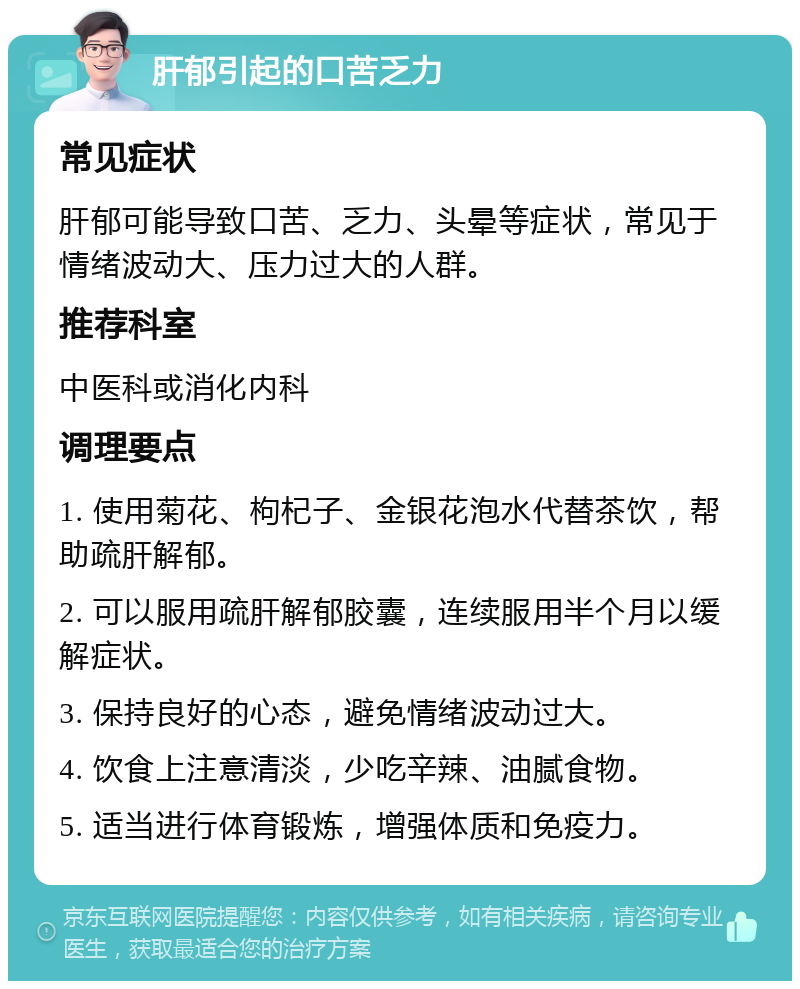 肝郁引起的口苦乏力 常见症状 肝郁可能导致口苦、乏力、头晕等症状，常见于情绪波动大、压力过大的人群。 推荐科室 中医科或消化内科 调理要点 1. 使用菊花、枸杞子、金银花泡水代替茶饮，帮助疏肝解郁。 2. 可以服用疏肝解郁胶囊，连续服用半个月以缓解症状。 3. 保持良好的心态，避免情绪波动过大。 4. 饮食上注意清淡，少吃辛辣、油腻食物。 5. 适当进行体育锻炼，增强体质和免疫力。