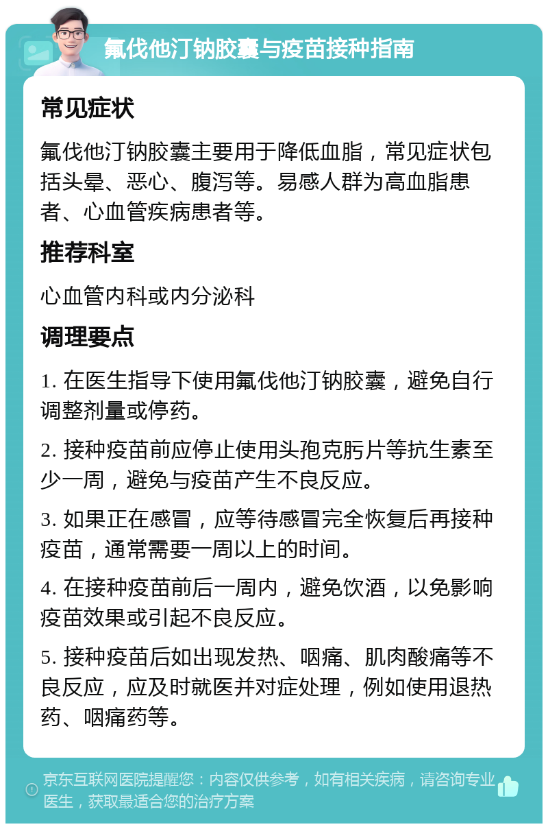 氟伐他汀钠胶囊与疫苗接种指南 常见症状 氟伐他汀钠胶囊主要用于降低血脂，常见症状包括头晕、恶心、腹泻等。易感人群为高血脂患者、心血管疾病患者等。 推荐科室 心血管内科或内分泌科 调理要点 1. 在医生指导下使用氟伐他汀钠胶囊，避免自行调整剂量或停药。 2. 接种疫苗前应停止使用头孢克肟片等抗生素至少一周，避免与疫苗产生不良反应。 3. 如果正在感冒，应等待感冒完全恢复后再接种疫苗，通常需要一周以上的时间。 4. 在接种疫苗前后一周内，避免饮酒，以免影响疫苗效果或引起不良反应。 5. 接种疫苗后如出现发热、咽痛、肌肉酸痛等不良反应，应及时就医并对症处理，例如使用退热药、咽痛药等。