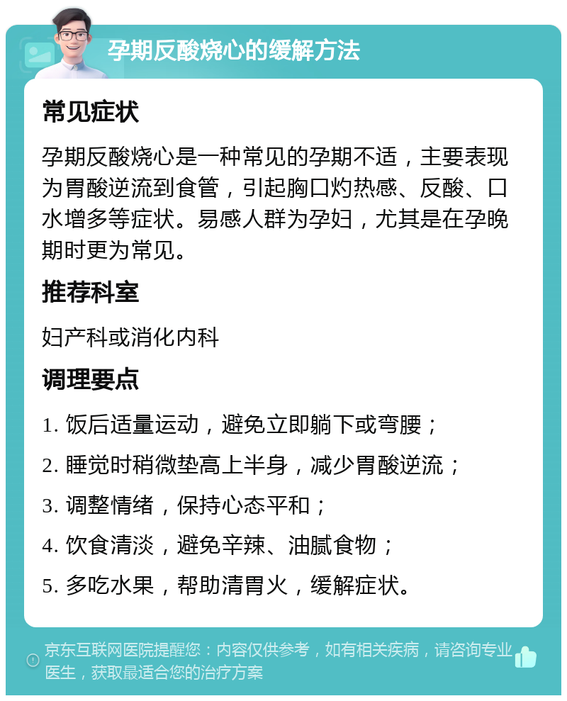 孕期反酸烧心的缓解方法 常见症状 孕期反酸烧心是一种常见的孕期不适，主要表现为胃酸逆流到食管，引起胸口灼热感、反酸、口水增多等症状。易感人群为孕妇，尤其是在孕晚期时更为常见。 推荐科室 妇产科或消化内科 调理要点 1. 饭后适量运动，避免立即躺下或弯腰； 2. 睡觉时稍微垫高上半身，减少胃酸逆流； 3. 调整情绪，保持心态平和； 4. 饮食清淡，避免辛辣、油腻食物； 5. 多吃水果，帮助清胃火，缓解症状。