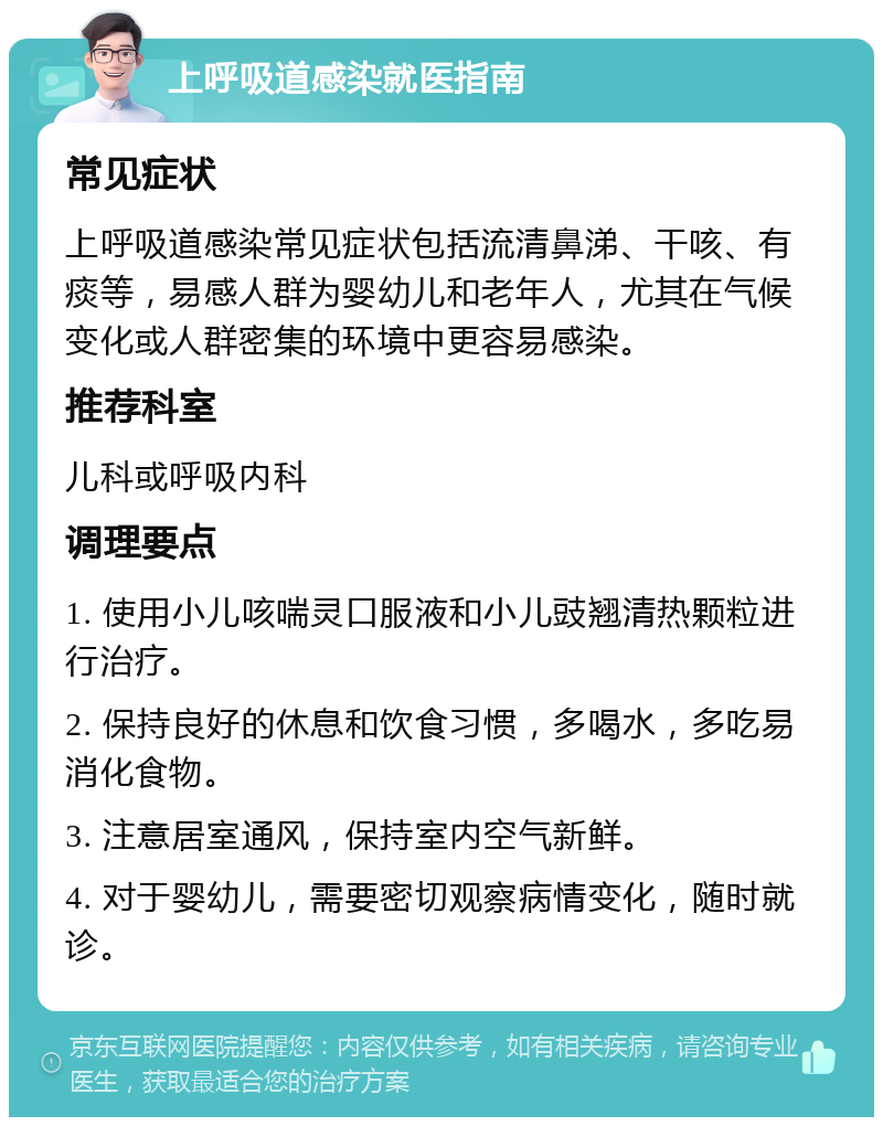 上呼吸道感染就医指南 常见症状 上呼吸道感染常见症状包括流清鼻涕、干咳、有痰等，易感人群为婴幼儿和老年人，尤其在气候变化或人群密集的环境中更容易感染。 推荐科室 儿科或呼吸内科 调理要点 1. 使用小儿咳喘灵口服液和小儿豉翘清热颗粒进行治疗。 2. 保持良好的休息和饮食习惯，多喝水，多吃易消化食物。 3. 注意居室通风，保持室内空气新鲜。 4. 对于婴幼儿，需要密切观察病情变化，随时就诊。