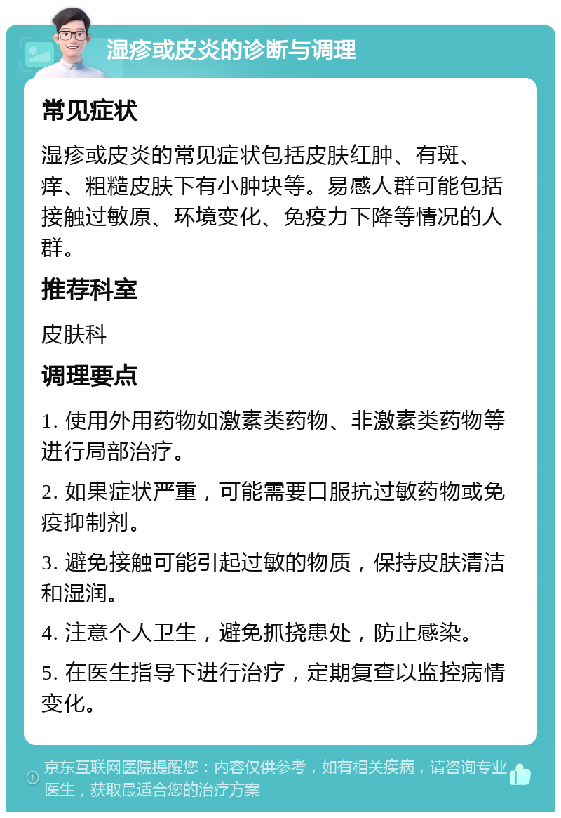 湿疹或皮炎的诊断与调理 常见症状 湿疹或皮炎的常见症状包括皮肤红肿、有斑、痒、粗糙皮肤下有小肿块等。易感人群可能包括接触过敏原、环境变化、免疫力下降等情况的人群。 推荐科室 皮肤科 调理要点 1. 使用外用药物如激素类药物、非激素类药物等进行局部治疗。 2. 如果症状严重，可能需要口服抗过敏药物或免疫抑制剂。 3. 避免接触可能引起过敏的物质，保持皮肤清洁和湿润。 4. 注意个人卫生，避免抓挠患处，防止感染。 5. 在医生指导下进行治疗，定期复查以监控病情变化。