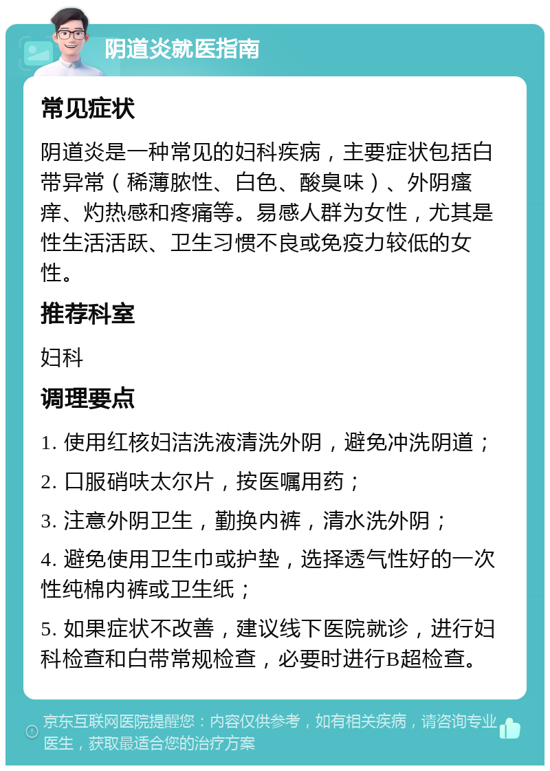 阴道炎就医指南 常见症状 阴道炎是一种常见的妇科疾病，主要症状包括白带异常（稀薄脓性、白色、酸臭味）、外阴瘙痒、灼热感和疼痛等。易感人群为女性，尤其是性生活活跃、卫生习惯不良或免疫力较低的女性。 推荐科室 妇科 调理要点 1. 使用红核妇洁洗液清洗外阴，避免冲洗阴道； 2. 口服硝呋太尔片，按医嘱用药； 3. 注意外阴卫生，勤换内裤，清水洗外阴； 4. 避免使用卫生巾或护垫，选择透气性好的一次性纯棉内裤或卫生纸； 5. 如果症状不改善，建议线下医院就诊，进行妇科检查和白带常规检查，必要时进行B超检查。