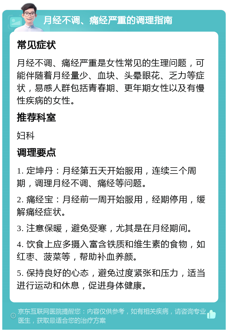 月经不调、痛经严重的调理指南 常见症状 月经不调、痛经严重是女性常见的生理问题，可能伴随着月经量少、血块、头晕眼花、乏力等症状，易感人群包括青春期、更年期女性以及有慢性疾病的女性。 推荐科室 妇科 调理要点 1. 定坤丹：月经第五天开始服用，连续三个周期，调理月经不调、痛经等问题。 2. 痛经宝：月经前一周开始服用，经期停用，缓解痛经症状。 3. 注意保暖，避免受寒，尤其是在月经期间。 4. 饮食上应多摄入富含铁质和维生素的食物，如红枣、菠菜等，帮助补血养颜。 5. 保持良好的心态，避免过度紧张和压力，适当进行运动和休息，促进身体健康。