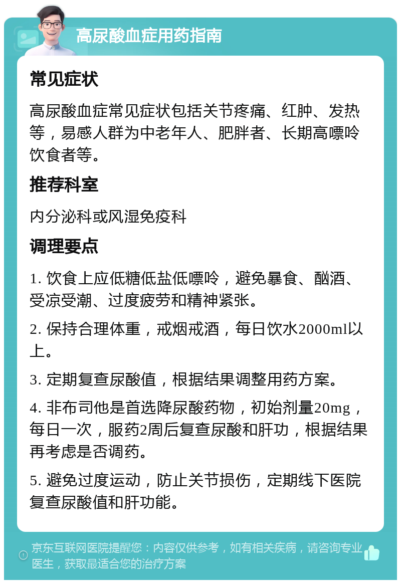 高尿酸血症用药指南 常见症状 高尿酸血症常见症状包括关节疼痛、红肿、发热等，易感人群为中老年人、肥胖者、长期高嘌呤饮食者等。 推荐科室 内分泌科或风湿免疫科 调理要点 1. 饮食上应低糖低盐低嘌呤，避免暴食、酗酒、受凉受潮、过度疲劳和精神紧张。 2. 保持合理体重，戒烟戒酒，每日饮水2000ml以上。 3. 定期复查尿酸值，根据结果调整用药方案。 4. 非布司他是首选降尿酸药物，初始剂量20mg，每日一次，服药2周后复查尿酸和肝功，根据结果再考虑是否调药。 5. 避免过度运动，防止关节损伤，定期线下医院复查尿酸值和肝功能。