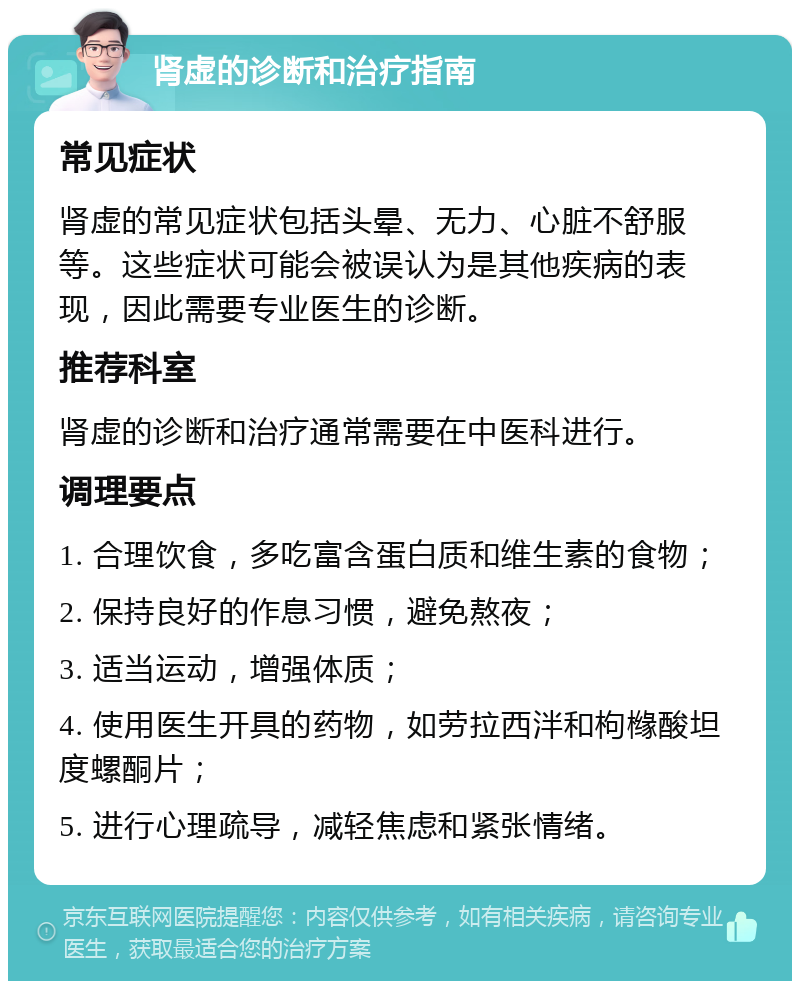 肾虚的诊断和治疗指南 常见症状 肾虚的常见症状包括头晕、无力、心脏不舒服等。这些症状可能会被误认为是其他疾病的表现，因此需要专业医生的诊断。 推荐科室 肾虚的诊断和治疗通常需要在中医科进行。 调理要点 1. 合理饮食，多吃富含蛋白质和维生素的食物； 2. 保持良好的作息习惯，避免熬夜； 3. 适当运动，增强体质； 4. 使用医生开具的药物，如劳拉西泮和枸橼酸坦度螺酮片； 5. 进行心理疏导，减轻焦虑和紧张情绪。