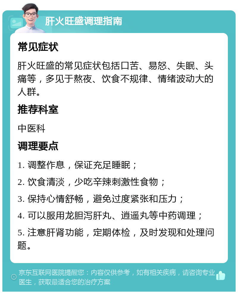 肝火旺盛调理指南 常见症状 肝火旺盛的常见症状包括口苦、易怒、失眠、头痛等，多见于熬夜、饮食不规律、情绪波动大的人群。 推荐科室 中医科 调理要点 1. 调整作息，保证充足睡眠； 2. 饮食清淡，少吃辛辣刺激性食物； 3. 保持心情舒畅，避免过度紧张和压力； 4. 可以服用龙胆泻肝丸、逍遥丸等中药调理； 5. 注意肝肾功能，定期体检，及时发现和处理问题。