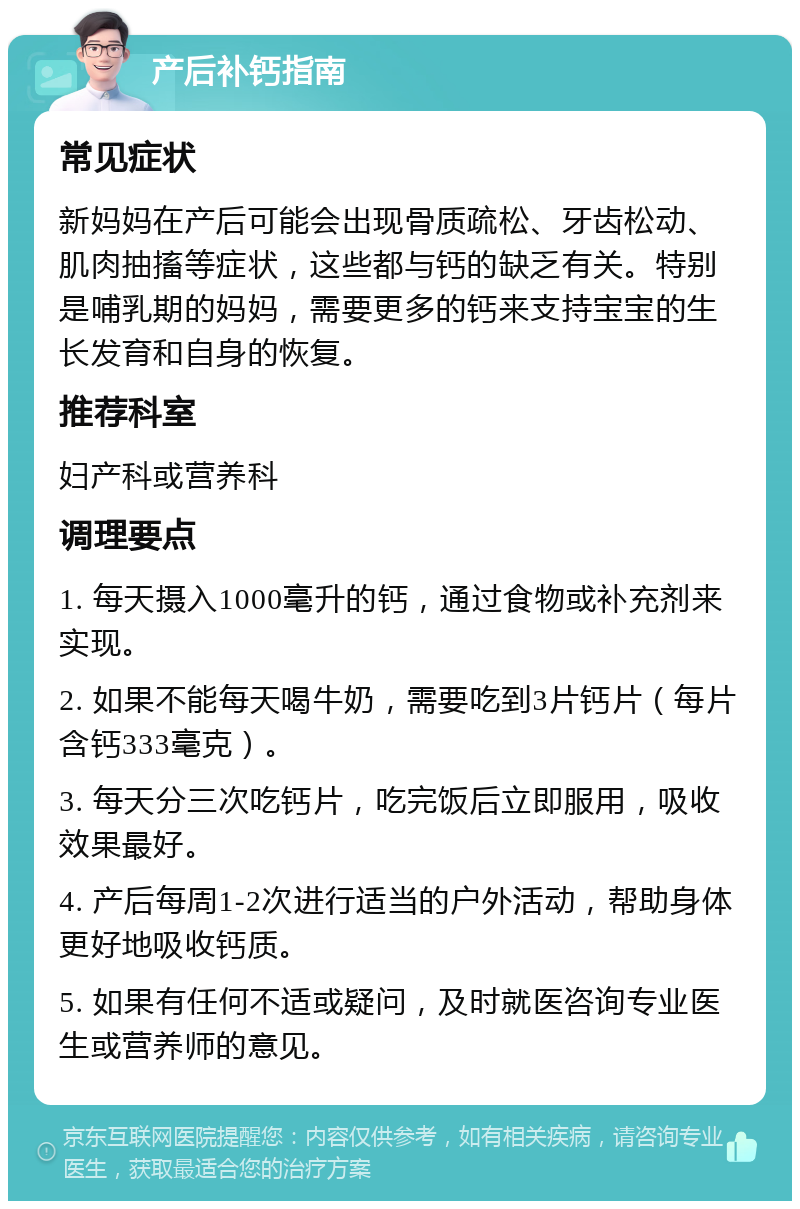 产后补钙指南 常见症状 新妈妈在产后可能会出现骨质疏松、牙齿松动、肌肉抽搐等症状，这些都与钙的缺乏有关。特别是哺乳期的妈妈，需要更多的钙来支持宝宝的生长发育和自身的恢复。 推荐科室 妇产科或营养科 调理要点 1. 每天摄入1000毫升的钙，通过食物或补充剂来实现。 2. 如果不能每天喝牛奶，需要吃到3片钙片（每片含钙333毫克）。 3. 每天分三次吃钙片，吃完饭后立即服用，吸收效果最好。 4. 产后每周1-2次进行适当的户外活动，帮助身体更好地吸收钙质。 5. 如果有任何不适或疑问，及时就医咨询专业医生或营养师的意见。