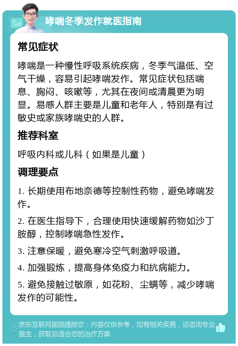 哮喘冬季发作就医指南 常见症状 哮喘是一种慢性呼吸系统疾病，冬季气温低、空气干燥，容易引起哮喘发作。常见症状包括喘息、胸闷、咳嗽等，尤其在夜间或清晨更为明显。易感人群主要是儿童和老年人，特别是有过敏史或家族哮喘史的人群。 推荐科室 呼吸内科或儿科（如果是儿童） 调理要点 1. 长期使用布地奈德等控制性药物，避免哮喘发作。 2. 在医生指导下，合理使用快速缓解药物如沙丁胺醇，控制哮喘急性发作。 3. 注意保暖，避免寒冷空气刺激呼吸道。 4. 加强锻炼，提高身体免疫力和抗病能力。 5. 避免接触过敏原，如花粉、尘螨等，减少哮喘发作的可能性。