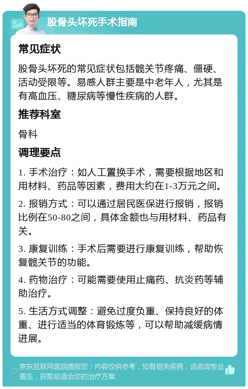 股骨头坏死手术指南 常见症状 股骨头坏死的常见症状包括髋关节疼痛、僵硬、活动受限等。易感人群主要是中老年人，尤其是有高血压、糖尿病等慢性疾病的人群。 推荐科室 骨科 调理要点 1. 手术治疗：如人工置换手术，需要根据地区和用材料、药品等因素，费用大约在1-3万元之间。 2. 报销方式：可以通过居民医保进行报销，报销比例在50-80之间，具体金额也与用材料、药品有关。 3. 康复训练：手术后需要进行康复训练，帮助恢复髋关节的功能。 4. 药物治疗：可能需要使用止痛药、抗炎药等辅助治疗。 5. 生活方式调整：避免过度负重、保持良好的体重、进行适当的体育锻炼等，可以帮助减缓病情进展。