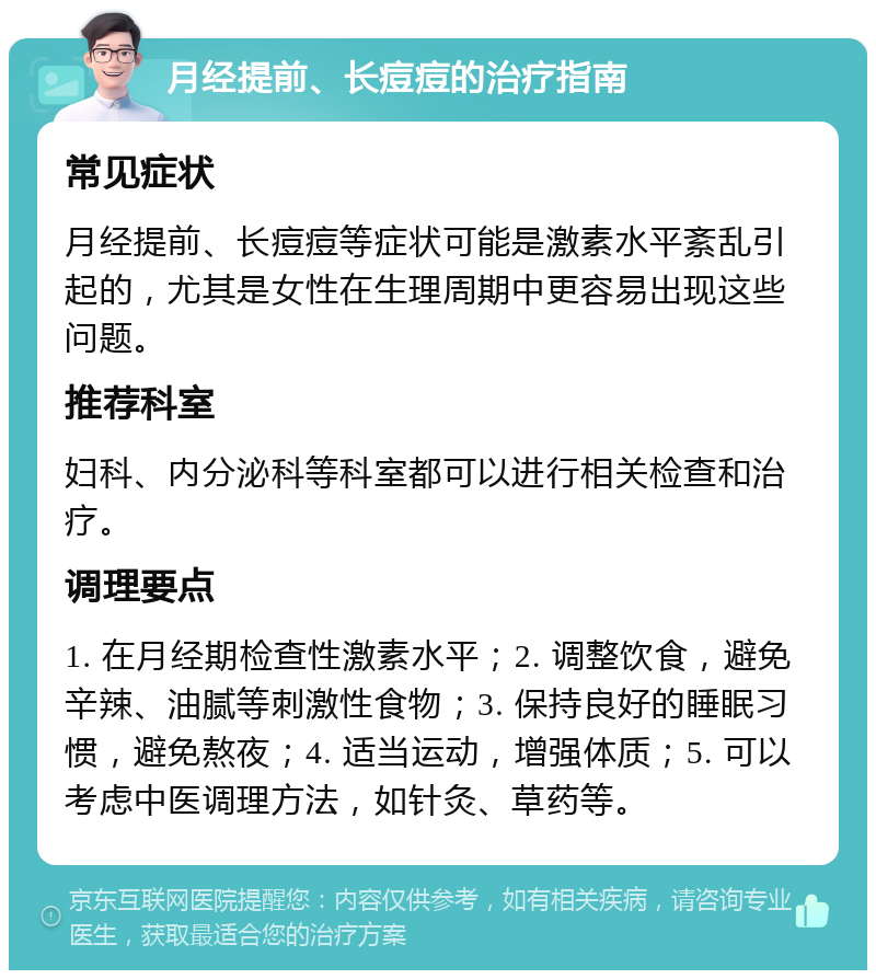 月经提前、长痘痘的治疗指南 常见症状 月经提前、长痘痘等症状可能是激素水平紊乱引起的，尤其是女性在生理周期中更容易出现这些问题。 推荐科室 妇科、内分泌科等科室都可以进行相关检查和治疗。 调理要点 1. 在月经期检查性激素水平；2. 调整饮食，避免辛辣、油腻等刺激性食物；3. 保持良好的睡眠习惯，避免熬夜；4. 适当运动，增强体质；5. 可以考虑中医调理方法，如针灸、草药等。