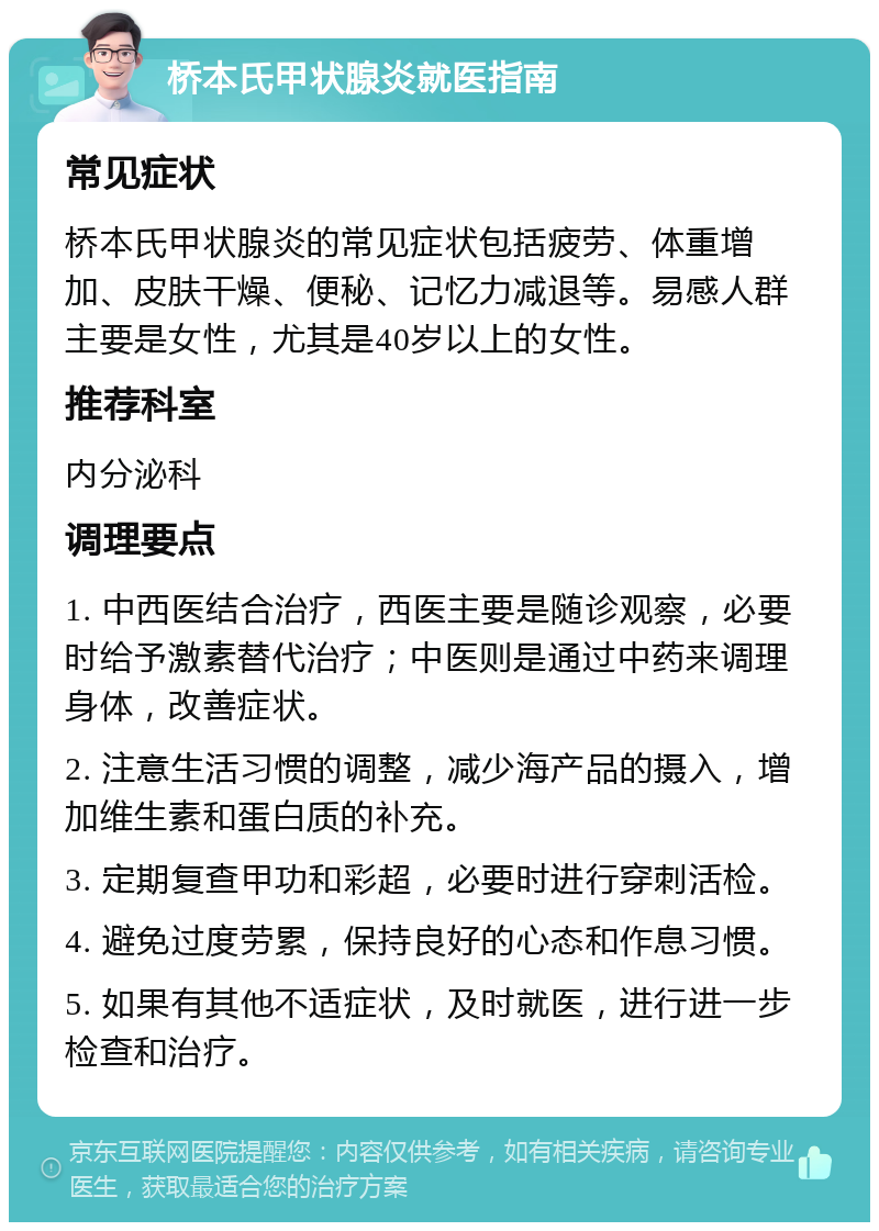 桥本氏甲状腺炎就医指南 常见症状 桥本氏甲状腺炎的常见症状包括疲劳、体重增加、皮肤干燥、便秘、记忆力减退等。易感人群主要是女性，尤其是40岁以上的女性。 推荐科室 内分泌科 调理要点 1. 中西医结合治疗，西医主要是随诊观察，必要时给予激素替代治疗；中医则是通过中药来调理身体，改善症状。 2. 注意生活习惯的调整，减少海产品的摄入，增加维生素和蛋白质的补充。 3. 定期复查甲功和彩超，必要时进行穿刺活检。 4. 避免过度劳累，保持良好的心态和作息习惯。 5. 如果有其他不适症状，及时就医，进行进一步检查和治疗。