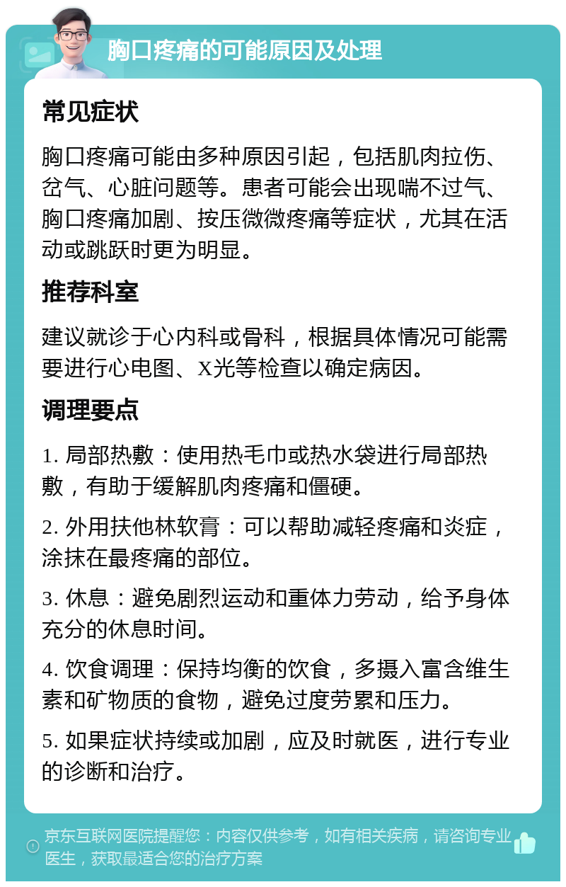 胸口疼痛的可能原因及处理 常见症状 胸口疼痛可能由多种原因引起，包括肌肉拉伤、岔气、心脏问题等。患者可能会出现喘不过气、胸口疼痛加剧、按压微微疼痛等症状，尤其在活动或跳跃时更为明显。 推荐科室 建议就诊于心内科或骨科，根据具体情况可能需要进行心电图、X光等检查以确定病因。 调理要点 1. 局部热敷：使用热毛巾或热水袋进行局部热敷，有助于缓解肌肉疼痛和僵硬。 2. 外用扶他林软膏：可以帮助减轻疼痛和炎症，涂抹在最疼痛的部位。 3. 休息：避免剧烈运动和重体力劳动，给予身体充分的休息时间。 4. 饮食调理：保持均衡的饮食，多摄入富含维生素和矿物质的食物，避免过度劳累和压力。 5. 如果症状持续或加剧，应及时就医，进行专业的诊断和治疗。