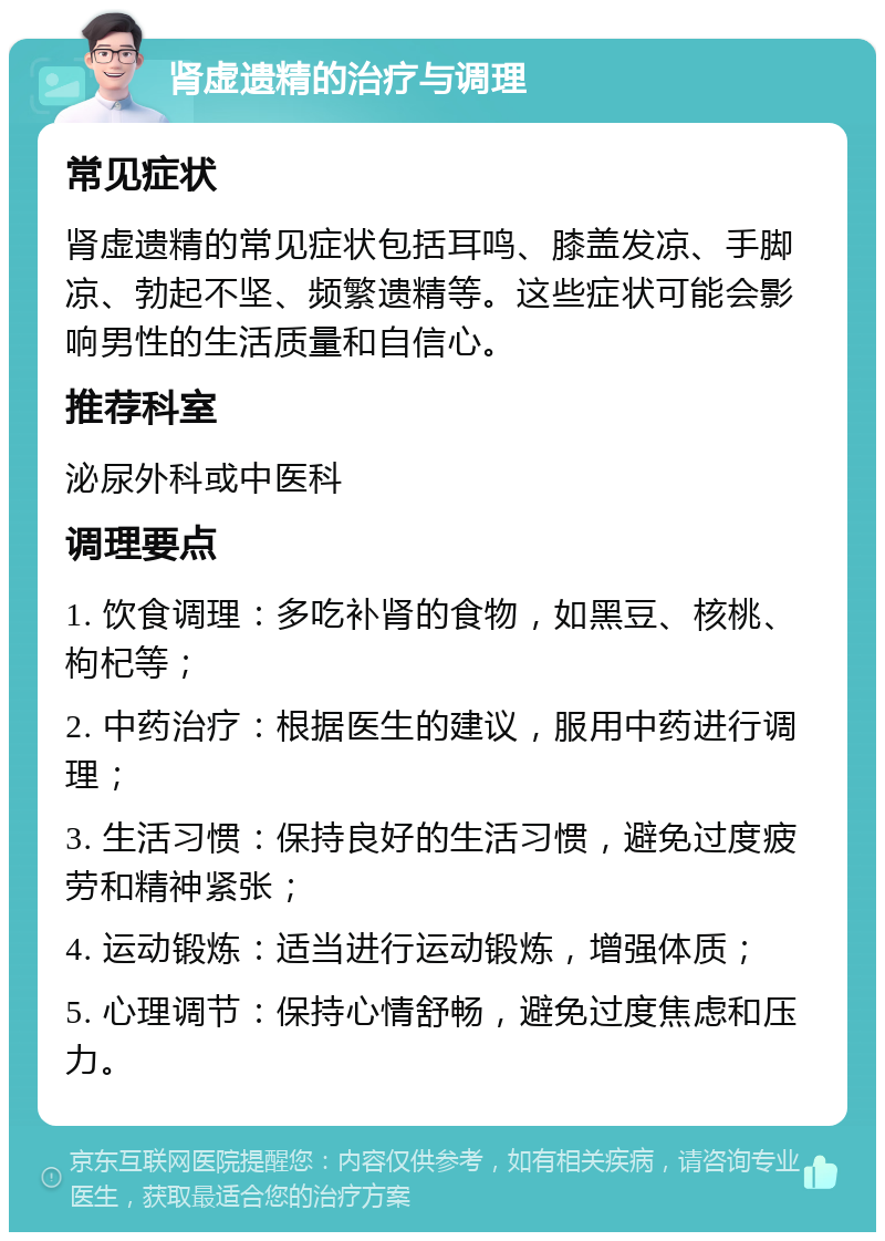 肾虚遗精的治疗与调理 常见症状 肾虚遗精的常见症状包括耳鸣、膝盖发凉、手脚凉、勃起不坚、频繁遗精等。这些症状可能会影响男性的生活质量和自信心。 推荐科室 泌尿外科或中医科 调理要点 1. 饮食调理：多吃补肾的食物，如黑豆、核桃、枸杞等； 2. 中药治疗：根据医生的建议，服用中药进行调理； 3. 生活习惯：保持良好的生活习惯，避免过度疲劳和精神紧张； 4. 运动锻炼：适当进行运动锻炼，增强体质； 5. 心理调节：保持心情舒畅，避免过度焦虑和压力。