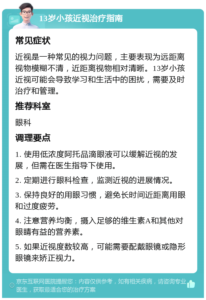 13岁小孩近视治疗指南 常见症状 近视是一种常见的视力问题，主要表现为远距离视物模糊不清，近距离视物相对清晰。13岁小孩近视可能会导致学习和生活中的困扰，需要及时治疗和管理。 推荐科室 眼科 调理要点 1. 使用低浓度阿托品滴眼液可以缓解近视的发展，但需在医生指导下使用。 2. 定期进行眼科检查，监测近视的进展情况。 3. 保持良好的用眼习惯，避免长时间近距离用眼和过度疲劳。 4. 注意营养均衡，摄入足够的维生素A和其他对眼睛有益的营养素。 5. 如果近视度数较高，可能需要配戴眼镜或隐形眼镜来矫正视力。