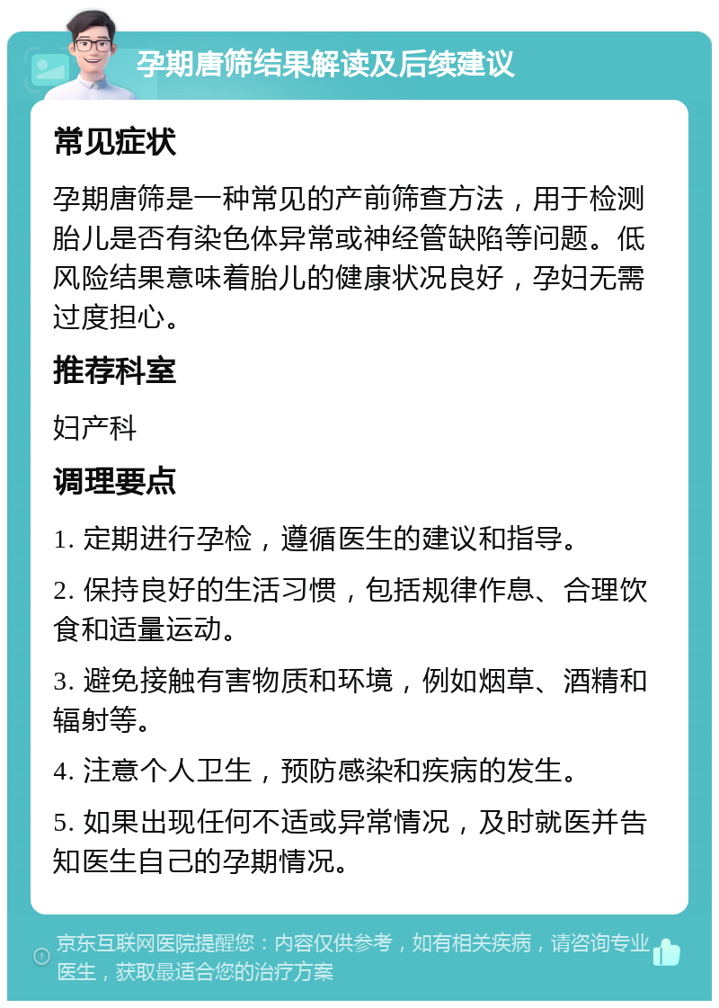 孕期唐筛结果解读及后续建议 常见症状 孕期唐筛是一种常见的产前筛查方法，用于检测胎儿是否有染色体异常或神经管缺陷等问题。低风险结果意味着胎儿的健康状况良好，孕妇无需过度担心。 推荐科室 妇产科 调理要点 1. 定期进行孕检，遵循医生的建议和指导。 2. 保持良好的生活习惯，包括规律作息、合理饮食和适量运动。 3. 避免接触有害物质和环境，例如烟草、酒精和辐射等。 4. 注意个人卫生，预防感染和疾病的发生。 5. 如果出现任何不适或异常情况，及时就医并告知医生自己的孕期情况。