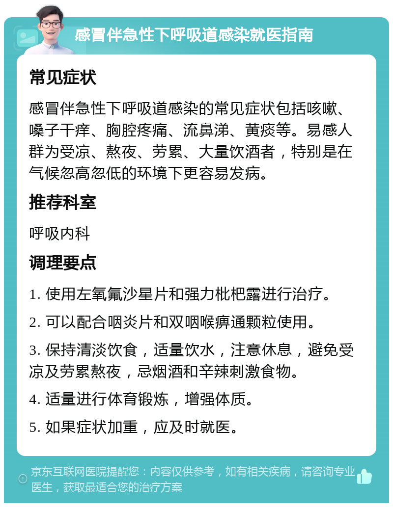 感冒伴急性下呼吸道感染就医指南 常见症状 感冒伴急性下呼吸道感染的常见症状包括咳嗽、嗓子干痒、胸腔疼痛、流鼻涕、黄痰等。易感人群为受凉、熬夜、劳累、大量饮酒者，特别是在气候忽高忽低的环境下更容易发病。 推荐科室 呼吸内科 调理要点 1. 使用左氧氟沙星片和强力枇杷露进行治疗。 2. 可以配合咽炎片和双咽喉痹通颗粒使用。 3. 保持清淡饮食，适量饮水，注意休息，避免受凉及劳累熬夜，忌烟酒和辛辣刺激食物。 4. 适量进行体育锻炼，增强体质。 5. 如果症状加重，应及时就医。