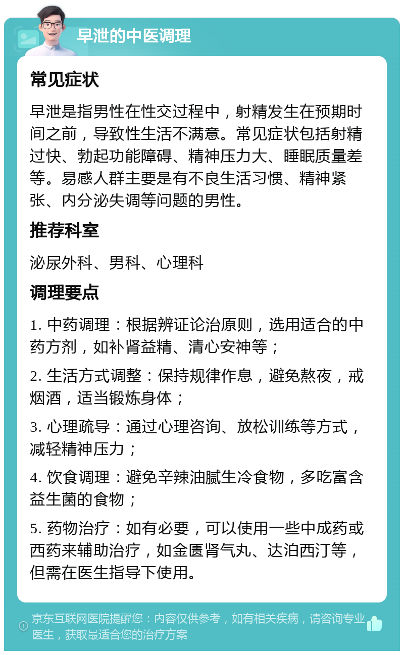 早泄的中医调理 常见症状 早泄是指男性在性交过程中，射精发生在预期时间之前，导致性生活不满意。常见症状包括射精过快、勃起功能障碍、精神压力大、睡眠质量差等。易感人群主要是有不良生活习惯、精神紧张、内分泌失调等问题的男性。 推荐科室 泌尿外科、男科、心理科 调理要点 1. 中药调理：根据辨证论治原则，选用适合的中药方剂，如补肾益精、清心安神等； 2. 生活方式调整：保持规律作息，避免熬夜，戒烟酒，适当锻炼身体； 3. 心理疏导：通过心理咨询、放松训练等方式，减轻精神压力； 4. 饮食调理：避免辛辣油腻生冷食物，多吃富含益生菌的食物； 5. 药物治疗：如有必要，可以使用一些中成药或西药来辅助治疗，如金匮肾气丸、达泊西汀等，但需在医生指导下使用。