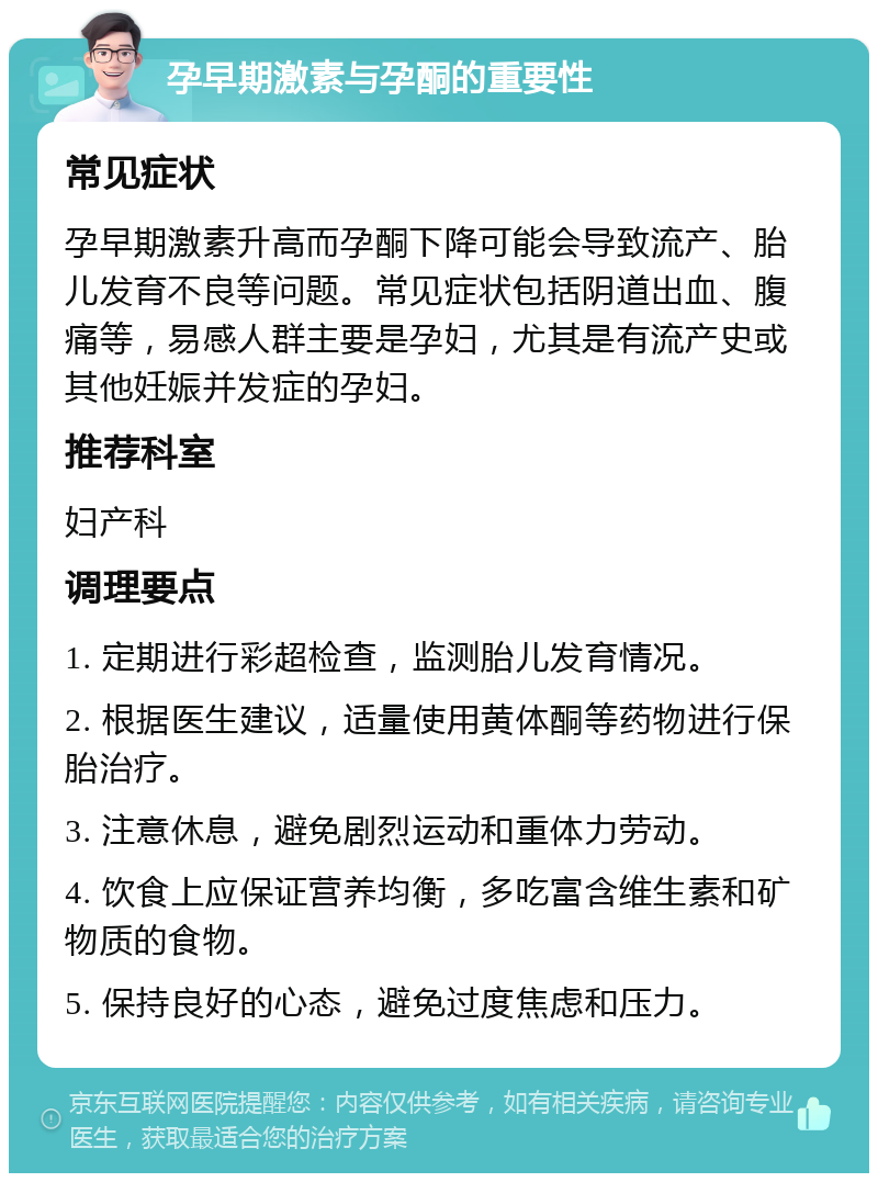 孕早期激素与孕酮的重要性 常见症状 孕早期激素升高而孕酮下降可能会导致流产、胎儿发育不良等问题。常见症状包括阴道出血、腹痛等，易感人群主要是孕妇，尤其是有流产史或其他妊娠并发症的孕妇。 推荐科室 妇产科 调理要点 1. 定期进行彩超检查，监测胎儿发育情况。 2. 根据医生建议，适量使用黄体酮等药物进行保胎治疗。 3. 注意休息，避免剧烈运动和重体力劳动。 4. 饮食上应保证营养均衡，多吃富含维生素和矿物质的食物。 5. 保持良好的心态，避免过度焦虑和压力。