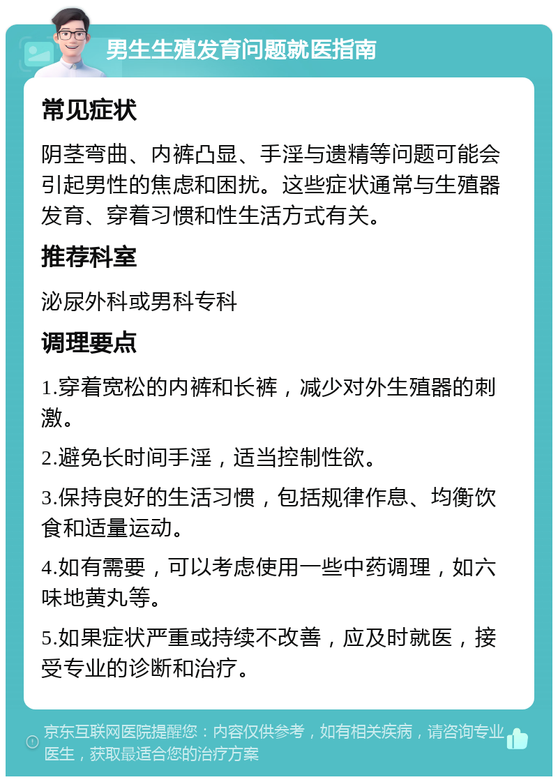 男生生殖发育问题就医指南 常见症状 阴茎弯曲、内裤凸显、手淫与遗精等问题可能会引起男性的焦虑和困扰。这些症状通常与生殖器发育、穿着习惯和性生活方式有关。 推荐科室 泌尿外科或男科专科 调理要点 1.穿着宽松的内裤和长裤，减少对外生殖器的刺激。 2.避免长时间手淫，适当控制性欲。 3.保持良好的生活习惯，包括规律作息、均衡饮食和适量运动。 4.如有需要，可以考虑使用一些中药调理，如六味地黄丸等。 5.如果症状严重或持续不改善，应及时就医，接受专业的诊断和治疗。