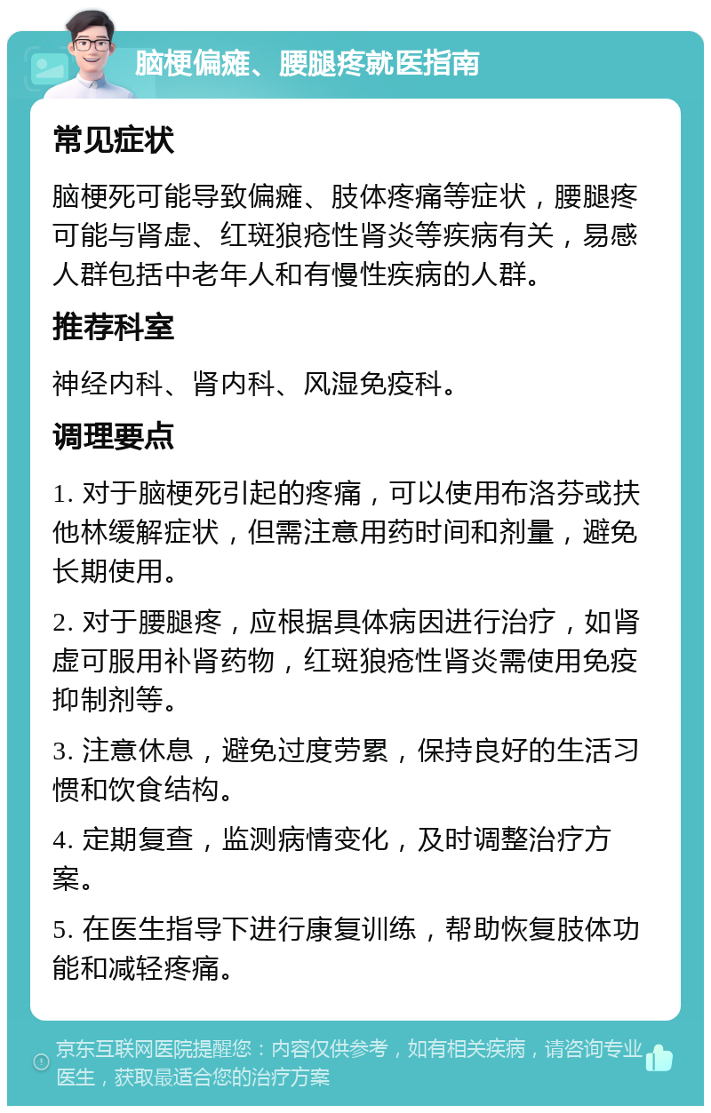 脑梗偏瘫、腰腿疼就医指南 常见症状 脑梗死可能导致偏瘫、肢体疼痛等症状，腰腿疼可能与肾虚、红斑狼疮性肾炎等疾病有关，易感人群包括中老年人和有慢性疾病的人群。 推荐科室 神经内科、肾内科、风湿免疫科。 调理要点 1. 对于脑梗死引起的疼痛，可以使用布洛芬或扶他林缓解症状，但需注意用药时间和剂量，避免长期使用。 2. 对于腰腿疼，应根据具体病因进行治疗，如肾虚可服用补肾药物，红斑狼疮性肾炎需使用免疫抑制剂等。 3. 注意休息，避免过度劳累，保持良好的生活习惯和饮食结构。 4. 定期复查，监测病情变化，及时调整治疗方案。 5. 在医生指导下进行康复训练，帮助恢复肢体功能和减轻疼痛。