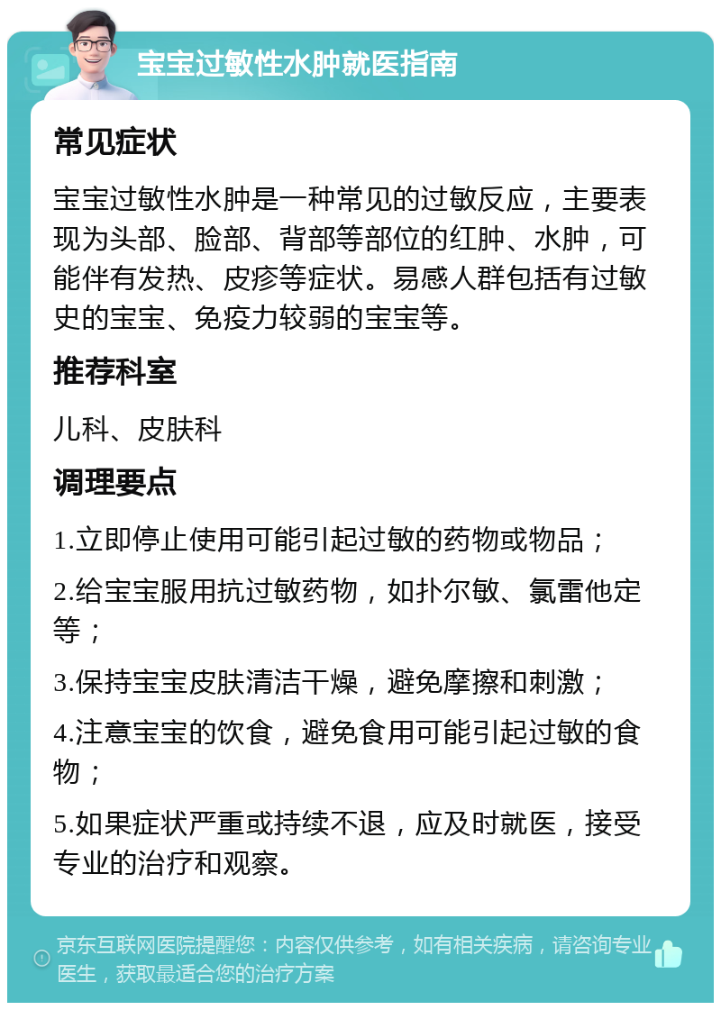 宝宝过敏性水肿就医指南 常见症状 宝宝过敏性水肿是一种常见的过敏反应，主要表现为头部、脸部、背部等部位的红肿、水肿，可能伴有发热、皮疹等症状。易感人群包括有过敏史的宝宝、免疫力较弱的宝宝等。 推荐科室 儿科、皮肤科 调理要点 1.立即停止使用可能引起过敏的药物或物品； 2.给宝宝服用抗过敏药物，如扑尔敏、氯雷他定等； 3.保持宝宝皮肤清洁干燥，避免摩擦和刺激； 4.注意宝宝的饮食，避免食用可能引起过敏的食物； 5.如果症状严重或持续不退，应及时就医，接受专业的治疗和观察。