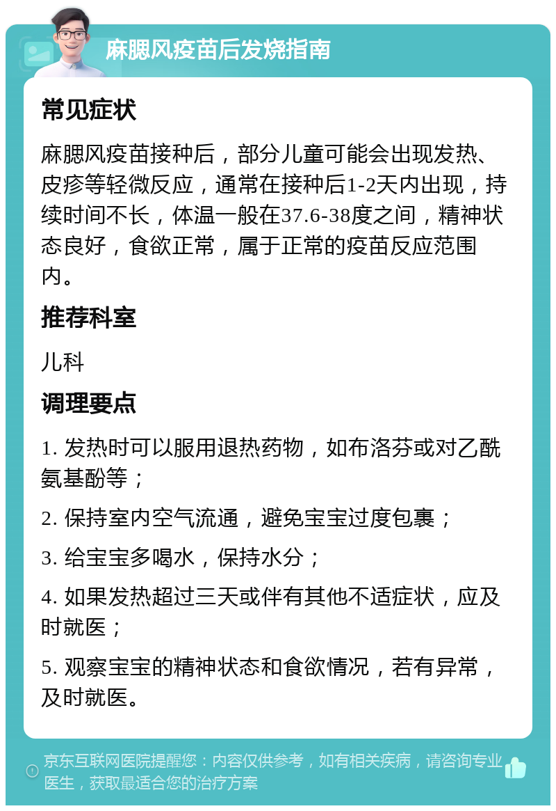 麻腮风疫苗后发烧指南 常见症状 麻腮风疫苗接种后，部分儿童可能会出现发热、皮疹等轻微反应，通常在接种后1-2天内出现，持续时间不长，体温一般在37.6-38度之间，精神状态良好，食欲正常，属于正常的疫苗反应范围内。 推荐科室 儿科 调理要点 1. 发热时可以服用退热药物，如布洛芬或对乙酰氨基酚等； 2. 保持室内空气流通，避免宝宝过度包裹； 3. 给宝宝多喝水，保持水分； 4. 如果发热超过三天或伴有其他不适症状，应及时就医； 5. 观察宝宝的精神状态和食欲情况，若有异常，及时就医。