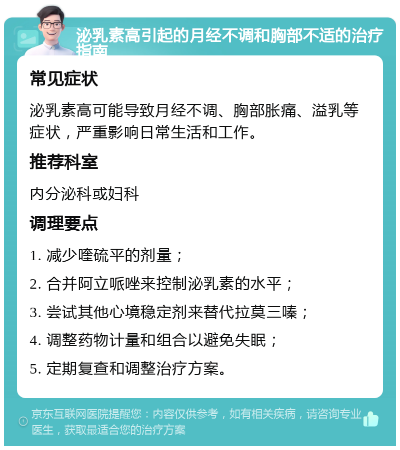 泌乳素高引起的月经不调和胸部不适的治疗指南 常见症状 泌乳素高可能导致月经不调、胸部胀痛、溢乳等症状，严重影响日常生活和工作。 推荐科室 内分泌科或妇科 调理要点 1. 减少喹硫平的剂量； 2. 合并阿立哌唑来控制泌乳素的水平； 3. 尝试其他心境稳定剂来替代拉莫三嗪； 4. 调整药物计量和组合以避免失眠； 5. 定期复查和调整治疗方案。