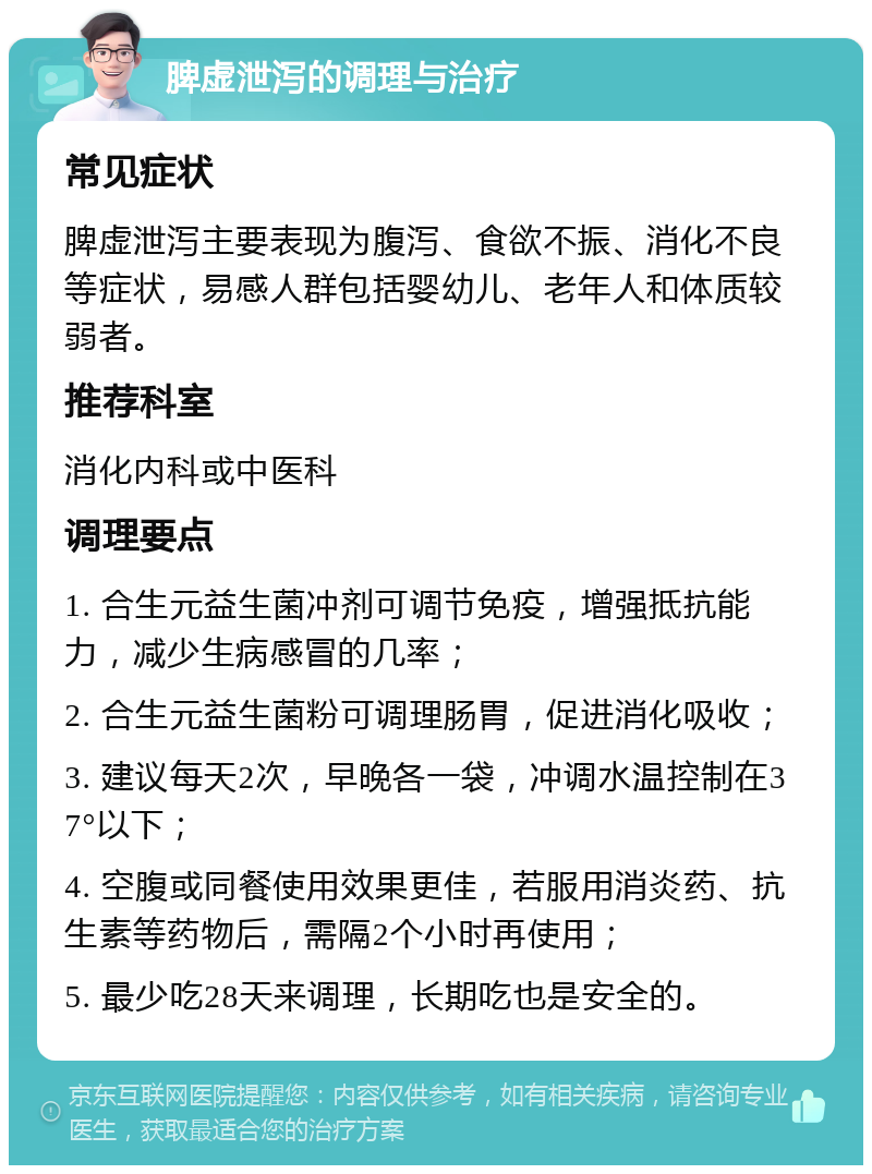 脾虚泄泻的调理与治疗 常见症状 脾虚泄泻主要表现为腹泻、食欲不振、消化不良等症状，易感人群包括婴幼儿、老年人和体质较弱者。 推荐科室 消化内科或中医科 调理要点 1. 合生元益生菌冲剂可调节免疫，增强抵抗能力，减少生病感冒的几率； 2. 合生元益生菌粉可调理肠胃，促进消化吸收； 3. 建议每天2次，早晚各一袋，冲调水温控制在37°以下； 4. 空腹或同餐使用效果更佳，若服用消炎药、抗生素等药物后，需隔2个小时再使用； 5. 最少吃28天来调理，长期吃也是安全的。