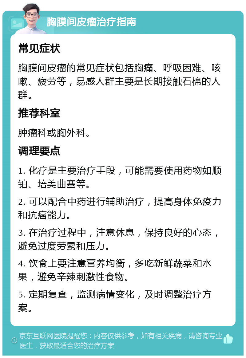 胸膜间皮瘤治疗指南 常见症状 胸膜间皮瘤的常见症状包括胸痛、呼吸困难、咳嗽、疲劳等，易感人群主要是长期接触石棉的人群。 推荐科室 肿瘤科或胸外科。 调理要点 1. 化疗是主要治疗手段，可能需要使用药物如顺铂、培美曲塞等。 2. 可以配合中药进行辅助治疗，提高身体免疫力和抗癌能力。 3. 在治疗过程中，注意休息，保持良好的心态，避免过度劳累和压力。 4. 饮食上要注意营养均衡，多吃新鲜蔬菜和水果，避免辛辣刺激性食物。 5. 定期复查，监测病情变化，及时调整治疗方案。