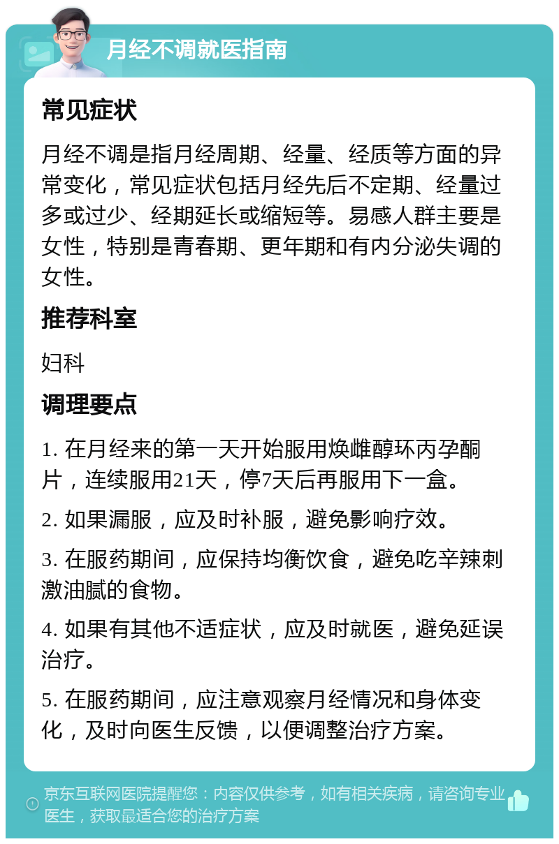 月经不调就医指南 常见症状 月经不调是指月经周期、经量、经质等方面的异常变化，常见症状包括月经先后不定期、经量过多或过少、经期延长或缩短等。易感人群主要是女性，特别是青春期、更年期和有内分泌失调的女性。 推荐科室 妇科 调理要点 1. 在月经来的第一天开始服用焕雌醇环丙孕酮片，连续服用21天，停7天后再服用下一盒。 2. 如果漏服，应及时补服，避免影响疗效。 3. 在服药期间，应保持均衡饮食，避免吃辛辣刺激油腻的食物。 4. 如果有其他不适症状，应及时就医，避免延误治疗。 5. 在服药期间，应注意观察月经情况和身体变化，及时向医生反馈，以便调整治疗方案。