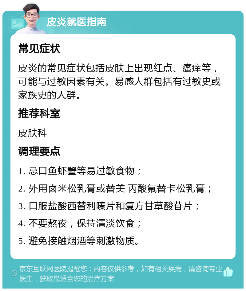 皮炎就医指南 常见症状 皮炎的常见症状包括皮肤上出现红点、瘙痒等，可能与过敏因素有关。易感人群包括有过敏史或家族史的人群。 推荐科室 皮肤科 调理要点 1. 忌口鱼虾蟹等易过敏食物； 2. 外用卤米松乳膏或替美 丙酸氟替卡松乳膏； 3. 口服盐酸西替利嗪片和复方甘草酸苷片； 4. 不要熬夜，保持清淡饮食； 5. 避免接触烟酒等刺激物质。