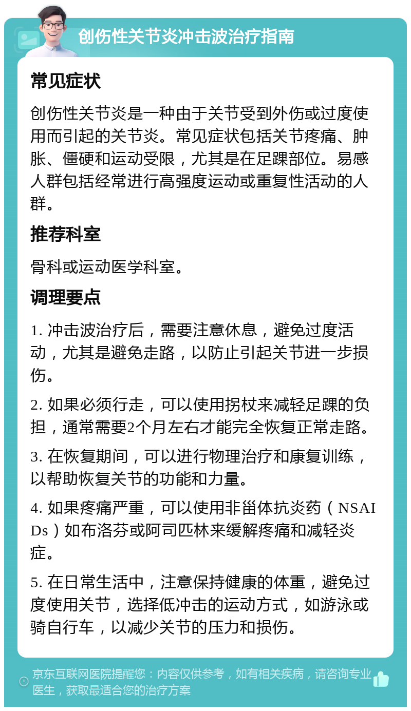 创伤性关节炎冲击波治疗指南 常见症状 创伤性关节炎是一种由于关节受到外伤或过度使用而引起的关节炎。常见症状包括关节疼痛、肿胀、僵硬和运动受限，尤其是在足踝部位。易感人群包括经常进行高强度运动或重复性活动的人群。 推荐科室 骨科或运动医学科室。 调理要点 1. 冲击波治疗后，需要注意休息，避免过度活动，尤其是避免走路，以防止引起关节进一步损伤。 2. 如果必须行走，可以使用拐杖来减轻足踝的负担，通常需要2个月左右才能完全恢复正常走路。 3. 在恢复期间，可以进行物理治疗和康复训练，以帮助恢复关节的功能和力量。 4. 如果疼痛严重，可以使用非甾体抗炎药（NSAIDs）如布洛芬或阿司匹林来缓解疼痛和减轻炎症。 5. 在日常生活中，注意保持健康的体重，避免过度使用关节，选择低冲击的运动方式，如游泳或骑自行车，以减少关节的压力和损伤。