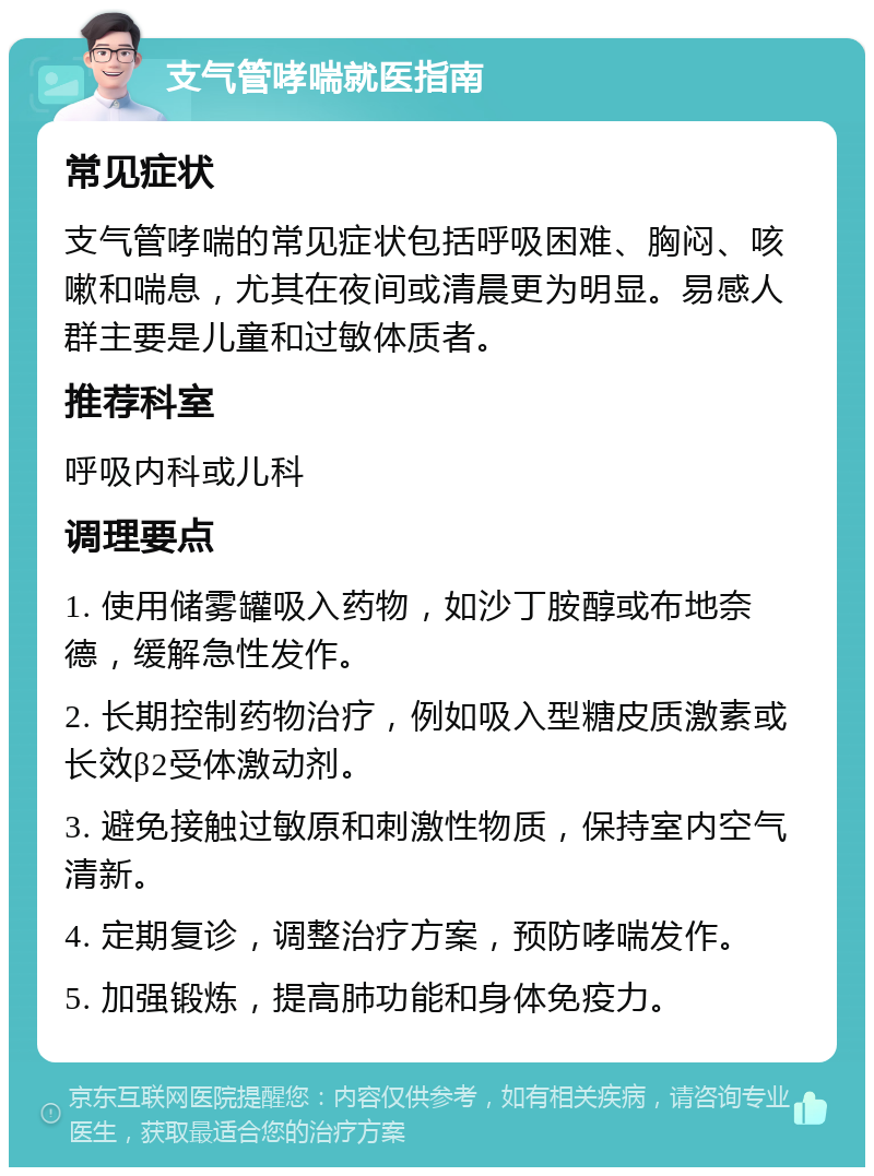 支气管哮喘就医指南 常见症状 支气管哮喘的常见症状包括呼吸困难、胸闷、咳嗽和喘息，尤其在夜间或清晨更为明显。易感人群主要是儿童和过敏体质者。 推荐科室 呼吸内科或儿科 调理要点 1. 使用储雾罐吸入药物，如沙丁胺醇或布地奈德，缓解急性发作。 2. 长期控制药物治疗，例如吸入型糖皮质激素或长效β2受体激动剂。 3. 避免接触过敏原和刺激性物质，保持室内空气清新。 4. 定期复诊，调整治疗方案，预防哮喘发作。 5. 加强锻炼，提高肺功能和身体免疫力。