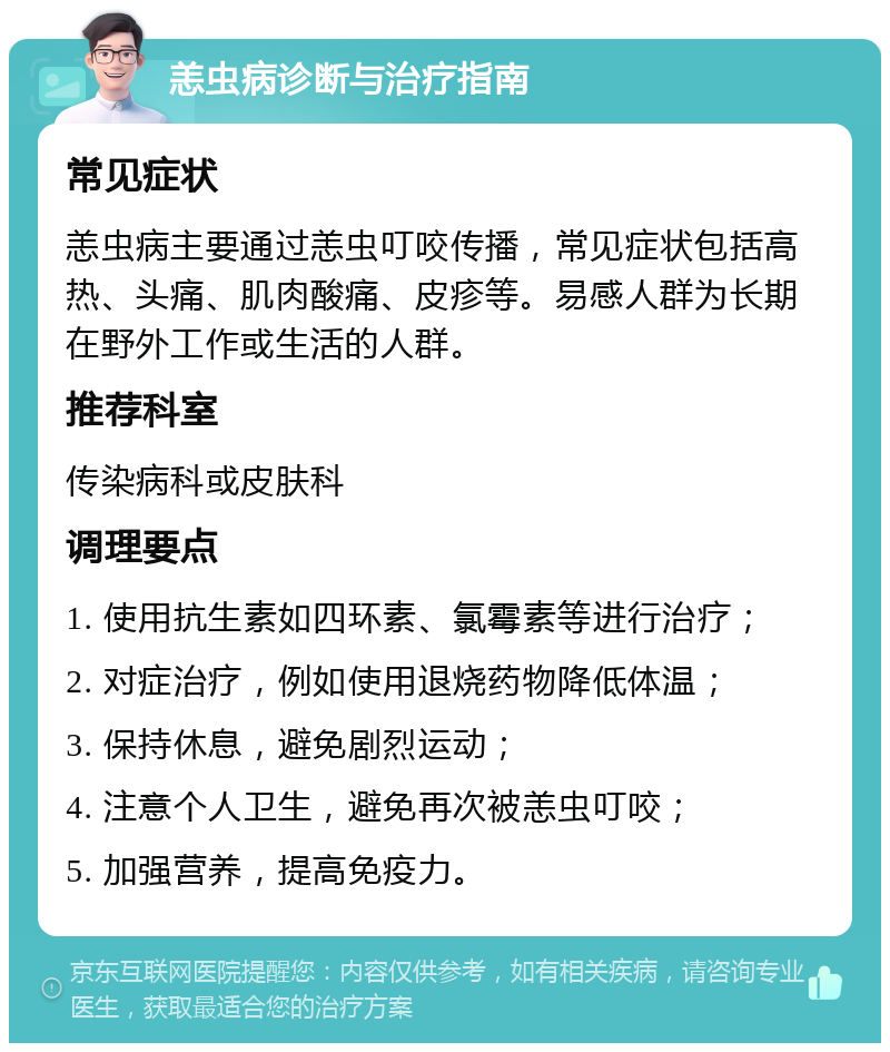 恙虫病诊断与治疗指南 常见症状 恙虫病主要通过恙虫叮咬传播，常见症状包括高热、头痛、肌肉酸痛、皮疹等。易感人群为长期在野外工作或生活的人群。 推荐科室 传染病科或皮肤科 调理要点 1. 使用抗生素如四环素、氯霉素等进行治疗； 2. 对症治疗，例如使用退烧药物降低体温； 3. 保持休息，避免剧烈运动； 4. 注意个人卫生，避免再次被恙虫叮咬； 5. 加强营养，提高免疫力。