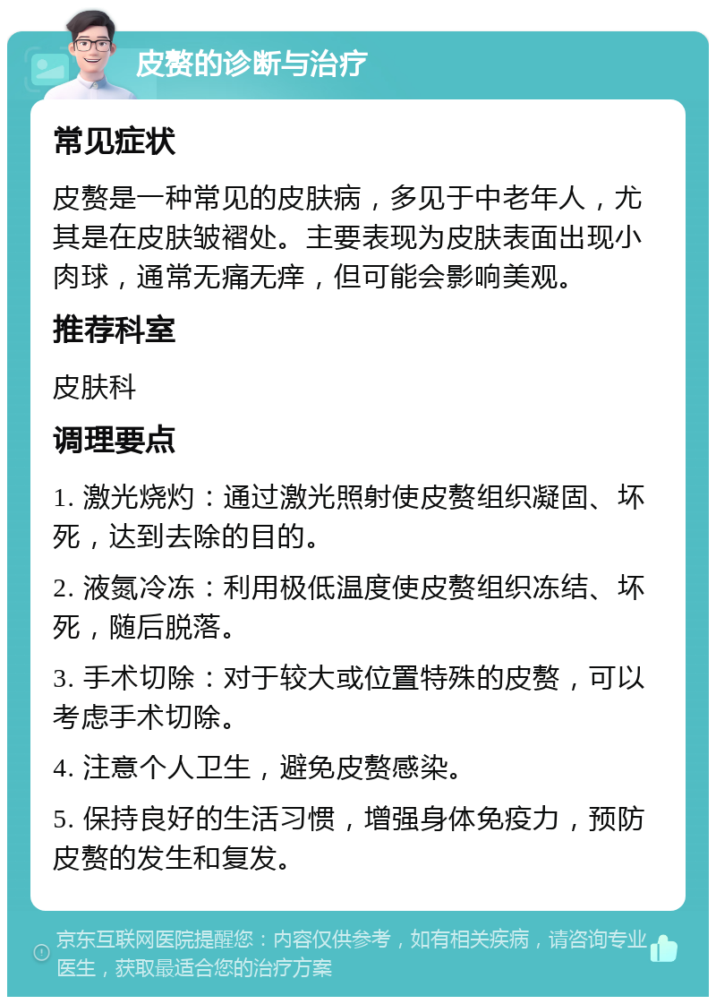 皮赘的诊断与治疗 常见症状 皮赘是一种常见的皮肤病，多见于中老年人，尤其是在皮肤皱褶处。主要表现为皮肤表面出现小肉球，通常无痛无痒，但可能会影响美观。 推荐科室 皮肤科 调理要点 1. 激光烧灼：通过激光照射使皮赘组织凝固、坏死，达到去除的目的。 2. 液氮冷冻：利用极低温度使皮赘组织冻结、坏死，随后脱落。 3. 手术切除：对于较大或位置特殊的皮赘，可以考虑手术切除。 4. 注意个人卫生，避免皮赘感染。 5. 保持良好的生活习惯，增强身体免疫力，预防皮赘的发生和复发。