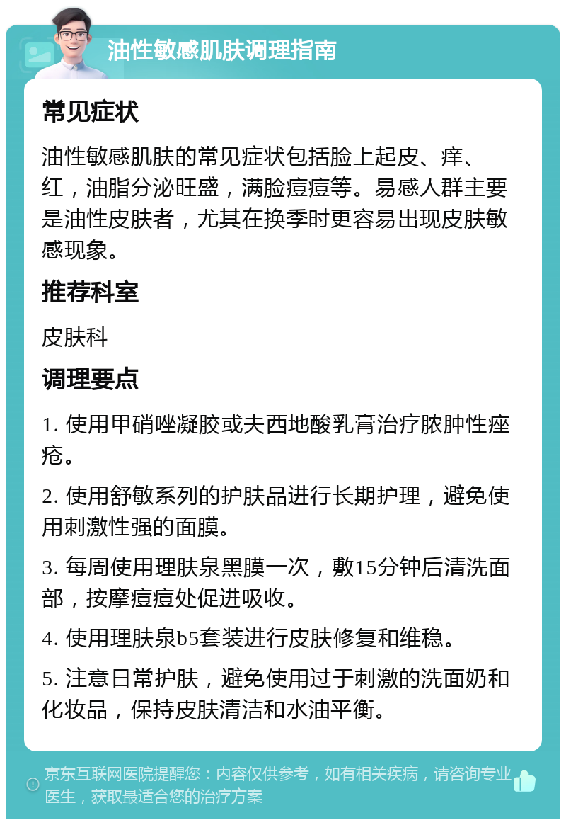 油性敏感肌肤调理指南 常见症状 油性敏感肌肤的常见症状包括脸上起皮、痒、红，油脂分泌旺盛，满脸痘痘等。易感人群主要是油性皮肤者，尤其在换季时更容易出现皮肤敏感现象。 推荐科室 皮肤科 调理要点 1. 使用甲硝唑凝胶或夫西地酸乳膏治疗脓肿性痤疮。 2. 使用舒敏系列的护肤品进行长期护理，避免使用刺激性强的面膜。 3. 每周使用理肤泉黑膜一次，敷15分钟后清洗面部，按摩痘痘处促进吸收。 4. 使用理肤泉b5套装进行皮肤修复和维稳。 5. 注意日常护肤，避免使用过于刺激的洗面奶和化妆品，保持皮肤清洁和水油平衡。