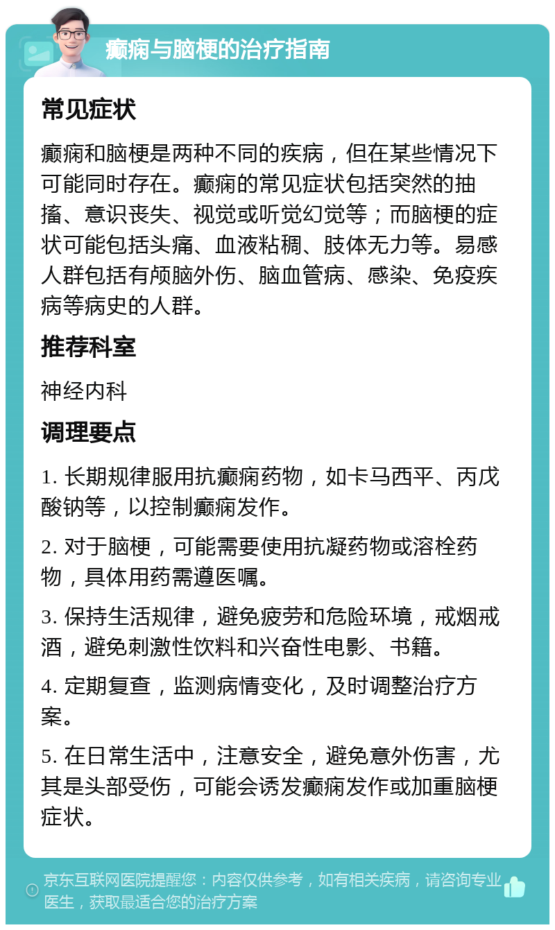 癫痫与脑梗的治疗指南 常见症状 癫痫和脑梗是两种不同的疾病，但在某些情况下可能同时存在。癫痫的常见症状包括突然的抽搐、意识丧失、视觉或听觉幻觉等；而脑梗的症状可能包括头痛、血液粘稠、肢体无力等。易感人群包括有颅脑外伤、脑血管病、感染、免疫疾病等病史的人群。 推荐科室 神经内科 调理要点 1. 长期规律服用抗癫痫药物，如卡马西平、丙戊酸钠等，以控制癫痫发作。 2. 对于脑梗，可能需要使用抗凝药物或溶栓药物，具体用药需遵医嘱。 3. 保持生活规律，避免疲劳和危险环境，戒烟戒酒，避免刺激性饮料和兴奋性电影、书籍。 4. 定期复查，监测病情变化，及时调整治疗方案。 5. 在日常生活中，注意安全，避免意外伤害，尤其是头部受伤，可能会诱发癫痫发作或加重脑梗症状。