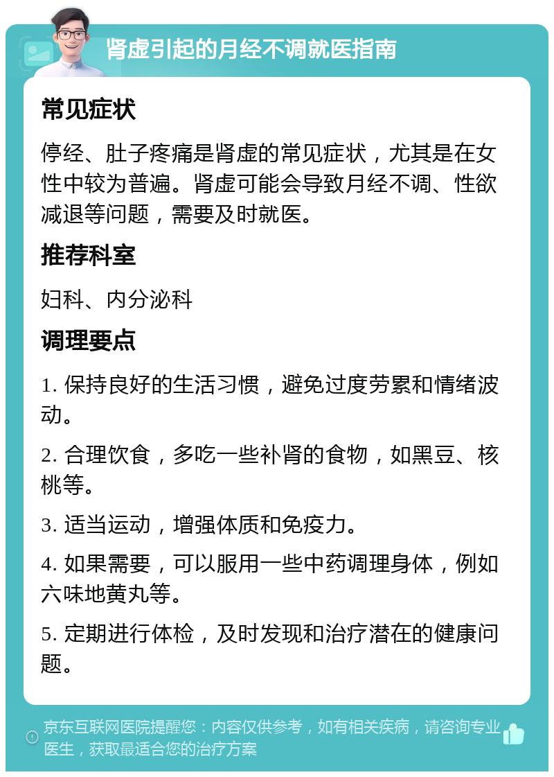 肾虚引起的月经不调就医指南 常见症状 停经、肚子疼痛是肾虚的常见症状，尤其是在女性中较为普遍。肾虚可能会导致月经不调、性欲减退等问题，需要及时就医。 推荐科室 妇科、内分泌科 调理要点 1. 保持良好的生活习惯，避免过度劳累和情绪波动。 2. 合理饮食，多吃一些补肾的食物，如黑豆、核桃等。 3. 适当运动，增强体质和免疫力。 4. 如果需要，可以服用一些中药调理身体，例如六味地黄丸等。 5. 定期进行体检，及时发现和治疗潜在的健康问题。