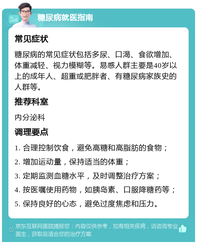 糖尿病就医指南 常见症状 糖尿病的常见症状包括多尿、口渴、食欲增加、体重减轻、视力模糊等。易感人群主要是40岁以上的成年人、超重或肥胖者、有糖尿病家族史的人群等。 推荐科室 内分泌科 调理要点 1. 合理控制饮食，避免高糖和高脂肪的食物； 2. 增加运动量，保持适当的体重； 3. 定期监测血糖水平，及时调整治疗方案； 4. 按医嘱使用药物，如胰岛素、口服降糖药等； 5. 保持良好的心态，避免过度焦虑和压力。