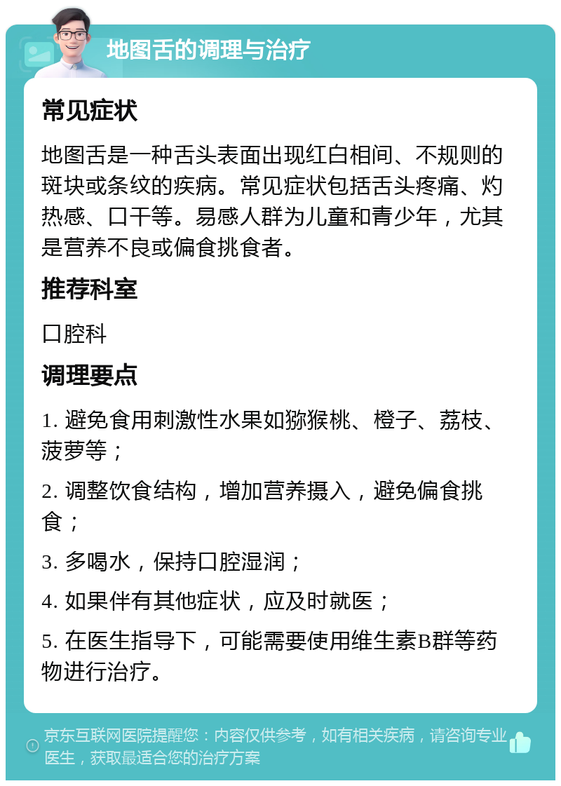 地图舌的调理与治疗 常见症状 地图舌是一种舌头表面出现红白相间、不规则的斑块或条纹的疾病。常见症状包括舌头疼痛、灼热感、口干等。易感人群为儿童和青少年，尤其是营养不良或偏食挑食者。 推荐科室 口腔科 调理要点 1. 避免食用刺激性水果如猕猴桃、橙子、荔枝、菠萝等； 2. 调整饮食结构，增加营养摄入，避免偏食挑食； 3. 多喝水，保持口腔湿润； 4. 如果伴有其他症状，应及时就医； 5. 在医生指导下，可能需要使用维生素B群等药物进行治疗。