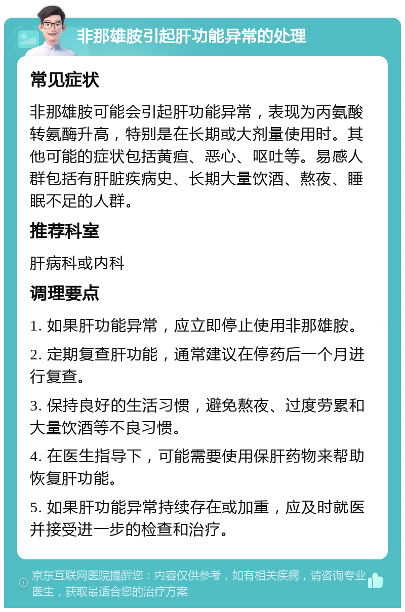 非那雄胺引起肝功能异常的处理 常见症状 非那雄胺可能会引起肝功能异常，表现为丙氨酸转氨酶升高，特别是在长期或大剂量使用时。其他可能的症状包括黄疸、恶心、呕吐等。易感人群包括有肝脏疾病史、长期大量饮酒、熬夜、睡眠不足的人群。 推荐科室 肝病科或内科 调理要点 1. 如果肝功能异常，应立即停止使用非那雄胺。 2. 定期复查肝功能，通常建议在停药后一个月进行复查。 3. 保持良好的生活习惯，避免熬夜、过度劳累和大量饮酒等不良习惯。 4. 在医生指导下，可能需要使用保肝药物来帮助恢复肝功能。 5. 如果肝功能异常持续存在或加重，应及时就医并接受进一步的检查和治疗。