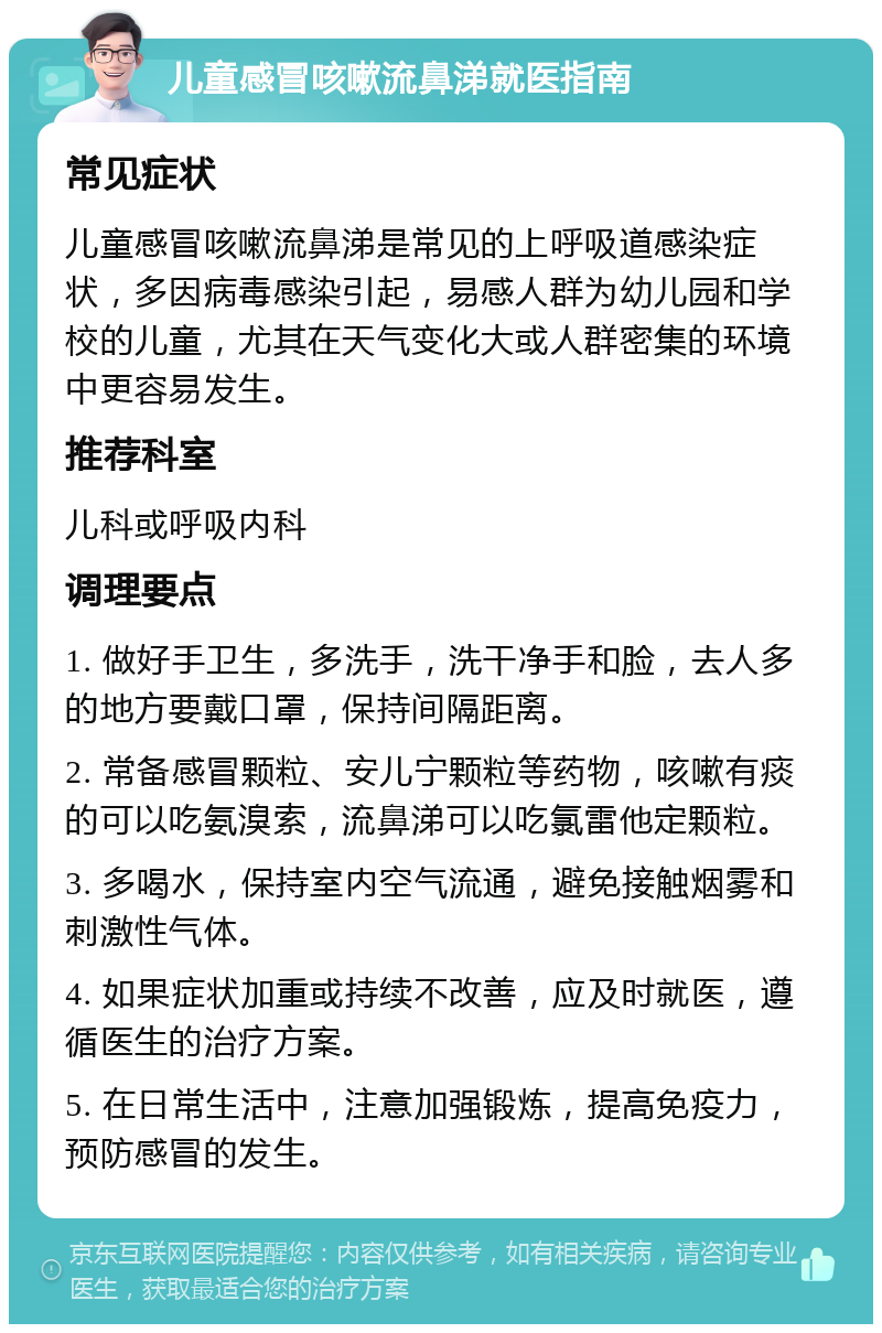 儿童感冒咳嗽流鼻涕就医指南 常见症状 儿童感冒咳嗽流鼻涕是常见的上呼吸道感染症状，多因病毒感染引起，易感人群为幼儿园和学校的儿童，尤其在天气变化大或人群密集的环境中更容易发生。 推荐科室 儿科或呼吸内科 调理要点 1. 做好手卫生，多洗手，洗干净手和脸，去人多的地方要戴口罩，保持间隔距离。 2. 常备感冒颗粒、安儿宁颗粒等药物，咳嗽有痰的可以吃氨溴索，流鼻涕可以吃氯雷他定颗粒。 3. 多喝水，保持室内空气流通，避免接触烟雾和刺激性气体。 4. 如果症状加重或持续不改善，应及时就医，遵循医生的治疗方案。 5. 在日常生活中，注意加强锻炼，提高免疫力，预防感冒的发生。