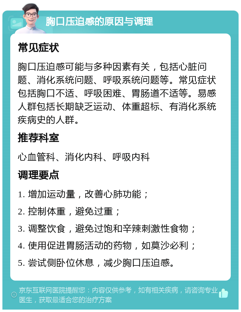 胸口压迫感的原因与调理 常见症状 胸口压迫感可能与多种因素有关，包括心脏问题、消化系统问题、呼吸系统问题等。常见症状包括胸口不适、呼吸困难、胃肠道不适等。易感人群包括长期缺乏运动、体重超标、有消化系统疾病史的人群。 推荐科室 心血管科、消化内科、呼吸内科 调理要点 1. 增加运动量，改善心肺功能； 2. 控制体重，避免过重； 3. 调整饮食，避免过饱和辛辣刺激性食物； 4. 使用促进胃肠活动的药物，如莫沙必利； 5. 尝试侧卧位休息，减少胸口压迫感。