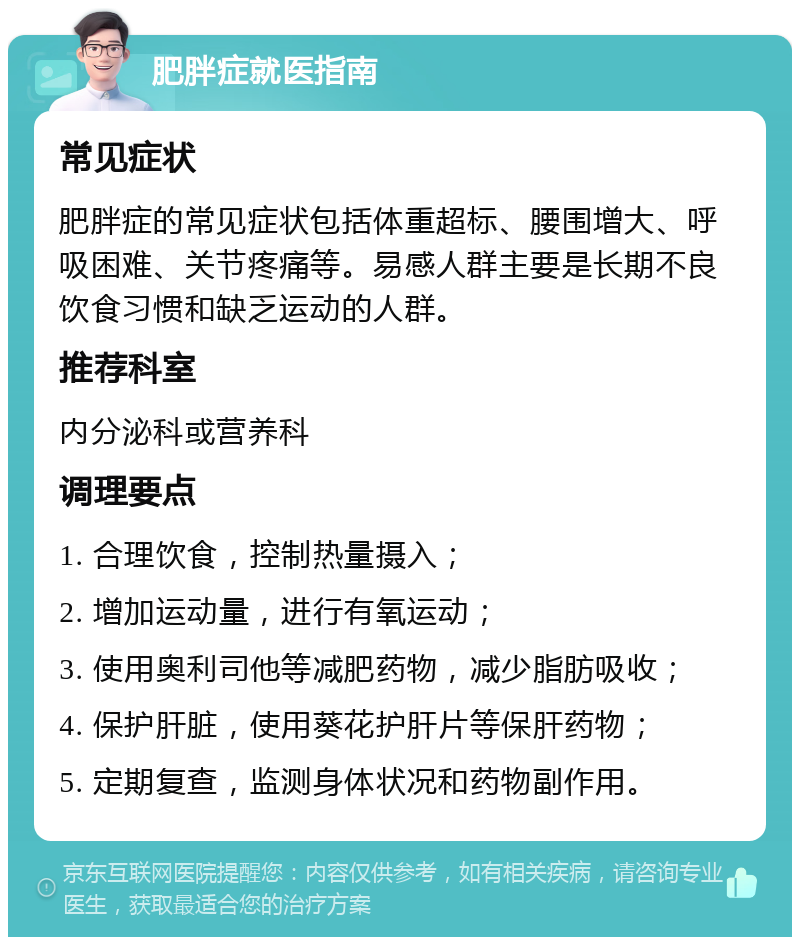 肥胖症就医指南 常见症状 肥胖症的常见症状包括体重超标、腰围增大、呼吸困难、关节疼痛等。易感人群主要是长期不良饮食习惯和缺乏运动的人群。 推荐科室 内分泌科或营养科 调理要点 1. 合理饮食，控制热量摄入； 2. 增加运动量，进行有氧运动； 3. 使用奥利司他等减肥药物，减少脂肪吸收； 4. 保护肝脏，使用葵花护肝片等保肝药物； 5. 定期复查，监测身体状况和药物副作用。