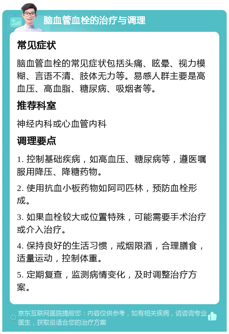 脑血管血栓的治疗与调理 常见症状 脑血管血栓的常见症状包括头痛、眩晕、视力模糊、言语不清、肢体无力等。易感人群主要是高血压、高血脂、糖尿病、吸烟者等。 推荐科室 神经内科或心血管内科 调理要点 1. 控制基础疾病，如高血压、糖尿病等，遵医嘱服用降压、降糖药物。 2. 使用抗血小板药物如阿司匹林，预防血栓形成。 3. 如果血栓较大或位置特殊，可能需要手术治疗或介入治疗。 4. 保持良好的生活习惯，戒烟限酒，合理膳食，适量运动，控制体重。 5. 定期复查，监测病情变化，及时调整治疗方案。