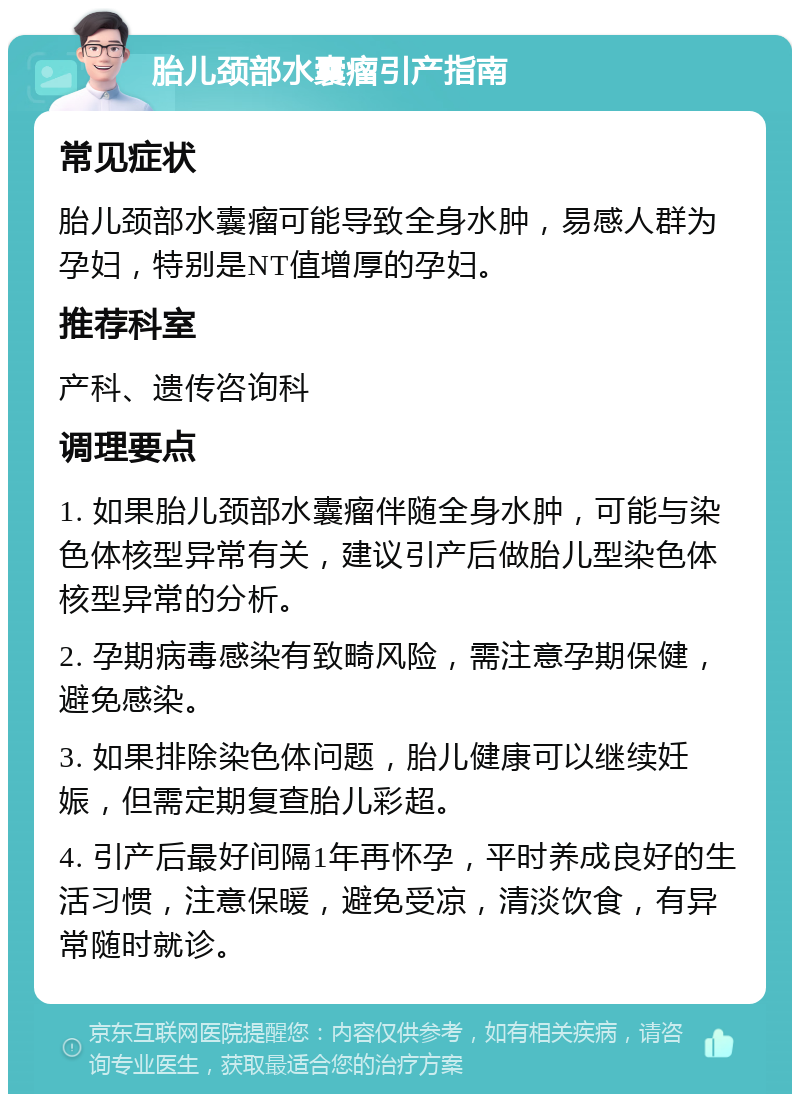 胎儿颈部水囊瘤引产指南 常见症状 胎儿颈部水囊瘤可能导致全身水肿，易感人群为孕妇，特别是NT值增厚的孕妇。 推荐科室 产科、遗传咨询科 调理要点 1. 如果胎儿颈部水囊瘤伴随全身水肿，可能与染色体核型异常有关，建议引产后做胎儿型染色体核型异常的分析。 2. 孕期病毒感染有致畸风险，需注意孕期保健，避免感染。 3. 如果排除染色体问题，胎儿健康可以继续妊娠，但需定期复查胎儿彩超。 4. 引产后最好间隔1年再怀孕，平时养成良好的生活习惯，注意保暖，避免受凉，清淡饮食，有异常随时就诊。