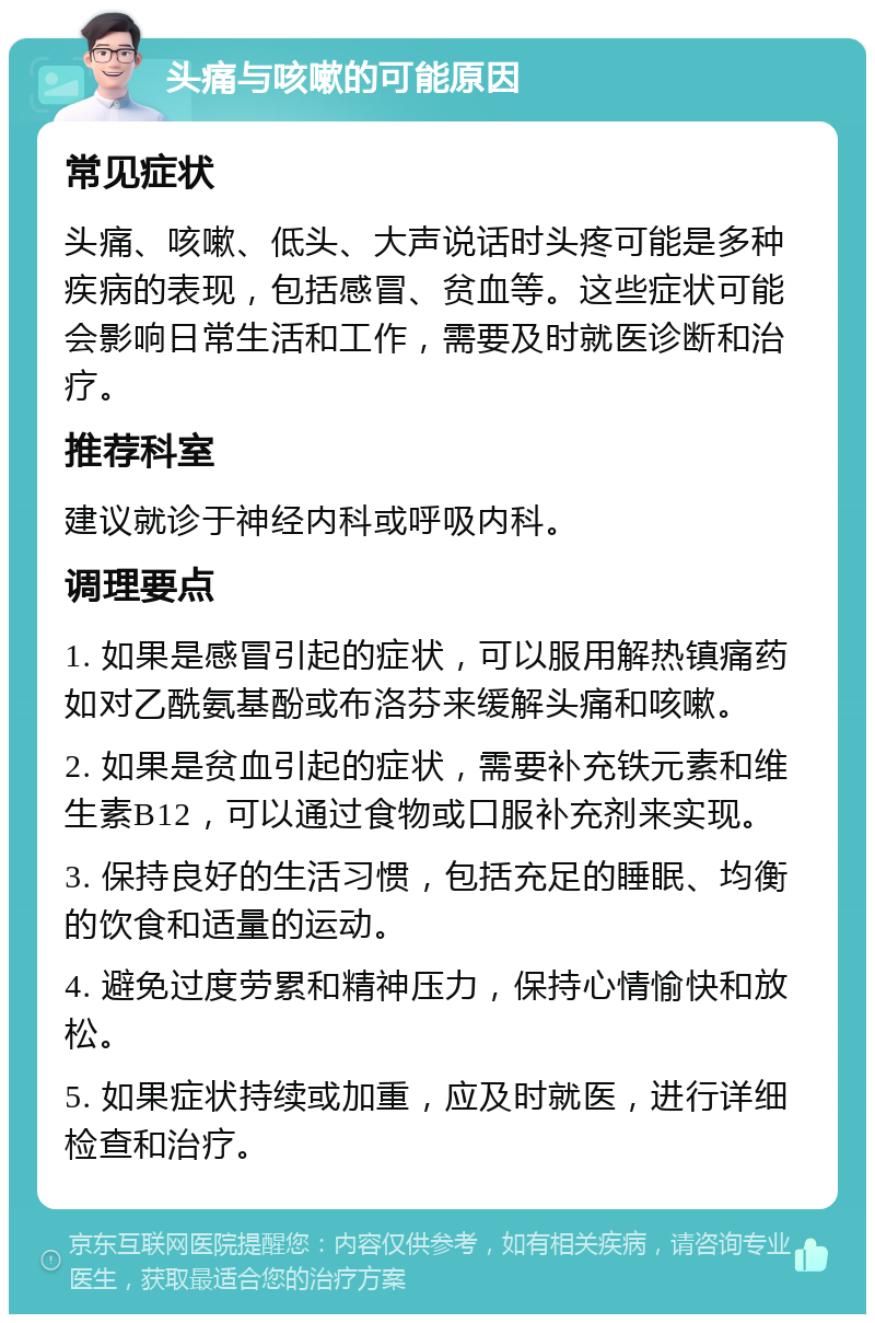 头痛与咳嗽的可能原因 常见症状 头痛、咳嗽、低头、大声说话时头疼可能是多种疾病的表现，包括感冒、贫血等。这些症状可能会影响日常生活和工作，需要及时就医诊断和治疗。 推荐科室 建议就诊于神经内科或呼吸内科。 调理要点 1. 如果是感冒引起的症状，可以服用解热镇痛药如对乙酰氨基酚或布洛芬来缓解头痛和咳嗽。 2. 如果是贫血引起的症状，需要补充铁元素和维生素B12，可以通过食物或口服补充剂来实现。 3. 保持良好的生活习惯，包括充足的睡眠、均衡的饮食和适量的运动。 4. 避免过度劳累和精神压力，保持心情愉快和放松。 5. 如果症状持续或加重，应及时就医，进行详细检查和治疗。