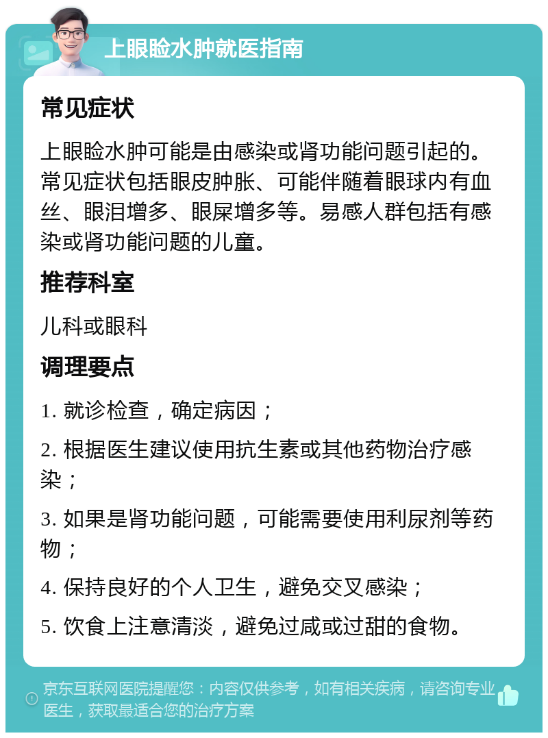 上眼睑水肿就医指南 常见症状 上眼睑水肿可能是由感染或肾功能问题引起的。常见症状包括眼皮肿胀、可能伴随着眼球内有血丝、眼泪增多、眼屎增多等。易感人群包括有感染或肾功能问题的儿童。 推荐科室 儿科或眼科 调理要点 1. 就诊检查，确定病因； 2. 根据医生建议使用抗生素或其他药物治疗感染； 3. 如果是肾功能问题，可能需要使用利尿剂等药物； 4. 保持良好的个人卫生，避免交叉感染； 5. 饮食上注意清淡，避免过咸或过甜的食物。